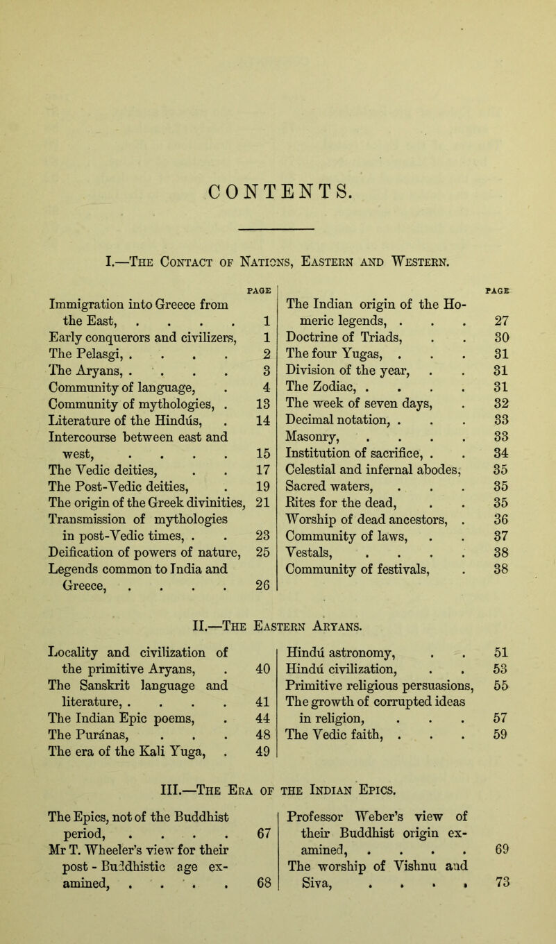 CONTENTS. I.—The Contact of Nations, Eastern and Western. Immigration into Greece from PAGE The Indian origin of the Ho- PAGE the East, .... 1 meric legends, . 27 Early conquerors and civilizers. 1 Doctrine of Triads, 30 The Pelasgi, . . 2 The four Yugas, . 31 The Aryans, . . 3 Division of the year. 31 Community of language, 4 The Zodiac, .... 31 Community of mythologies, . 13 The week of seven days. 32 Literature of the Hindus, 14 Decimal notation, . 33 Intercourse between east and Masonry, .... 33 west, .... 15 Institution of sacrifice, . 34 The Vedic deities. 17 Celestial and infernal abodes. 35 The Post-Vedic deities, 19 Sacred waters. 35 The origin of the Greek divinities, 21 Kites for the dead. 35 Transmission of mythologies Worship of dead ancestors, . 36 in post-Vedic times, . 23 Community of laws. 37 Deification of powers of nature. 25 Vestals, .... 38 Legends common to India and Community of festivals. 38 Greece, .... 26 II.—The Eastern Aryans. Locality and civilization of Hindu astronomy, 51 the primitive Aryans, 40 Hindu civilization. 53 The Sanskrit language and Primitive religious persuasions. 55 literature, .... 41 The growth of corrupted ideas The Indian Epic poems. 44 in religion, 57 The Puranas, 48 The Vedic faith, . 59 The era of the Kali Yuga, 49 III.—The Era . OF the Indian Epics. The Epics, not of the Buddhist Professor Weber’s view of period, . . . 67 their Buddhist origin ex- Mr T. Wheeler’s view for their amined, .... 69 post - Buddhistic age ex- The worship of Vishnu and amined, . . . 68 Siva, ...» 73