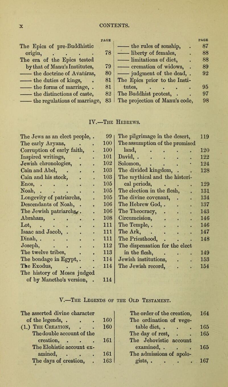 PAGE The Epics of pre-Buddhistic origin, . . . . 78 The era of the Epics tested by that of Mann’s Institutes, 79 the doctrine of Avataras, 80 the duties of kings, . 81 the forms of marriage, . 81 the distinctions of caste, 82 the regulations of marriage, 83 IV.—The The Jews as an elect people, . 99 The early Aryans, . . 100 Corruption of early faith, . 100 Inspired writings, . . 101 Jewish chronologies, . . 102 Cain and Abel, . . . 103 Cain and his stock, . . 103 Enos, . . . . . 105 Noah, 105 Longevity of patriarchs, . 105 Descendants of Noah, . . 106 The Jewish patriarchy. . 106 Abraham, . . , .108 Lot, . . . . .Ill Isaac and Jacob, . . . Ill Dinah, Ill Joseph, . . . . 112 The twelve tribes, . , 113 The bondage in Egypt,. . 114 The Exodus, . . .114 The history of Moses judged of by Manetho’s version, . 114 PAGE the rules of sonship, . 87 liberty of females, . 88 limitations of diet, . 88 cremation of widows, . 89 judgment of the dead, . 92 The Epics prior to the Insti- tutes, .... 95 The Buddhist protest, . . 97 The projection of Manu’s code, 98 Hebrews. The pilgrimage in the desert, 119 The assumption of the promised land, .... 120 David, 122 Solomon, . . . • 124 The divided kingdom, . . 128 The mythical and the histori- cal periods, . . . 129 The election in the flesh, . 131 The divine covenant, . . 134 The Hebrew God, . . . 137 The Theocracy, . . . 143 Circumcision, . . . 146 The Temple, .... 146 The Ark, . . . . 147 The Priesthood, . . . 148 The dispensation for the elect in the flesh, . . . 149 Jewish institutions, . . 153 The Jewish record, . . 154 V.—The Legends of the Old Testament. The asserted divine character of the legends, . . .160 (1.) The Creation, . . 160 The double account of the creation, . . .161 The Elohistic account ex- amined, . . .161 The days of creation, . 163 The order of the creation, 164 The ordination of vege- table diet, . . .165 The day of rest, . . 165 The Jehovistic account examined, . . . 165 The admissions of apolo- gists, . . . 167