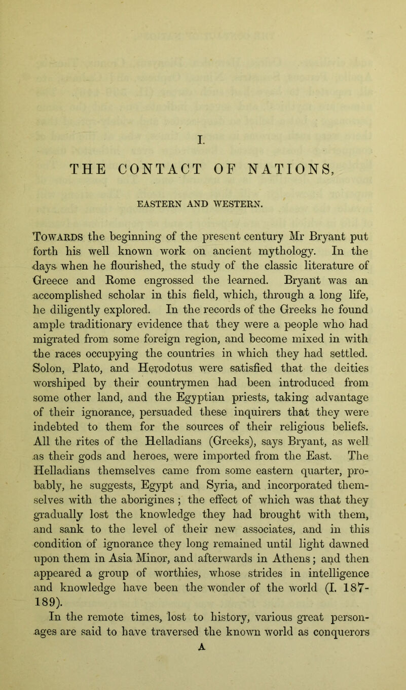 THE CONTACT OF NATIONS, EASTERN AND WESTERN. Towards the beginning of the present century Mr Bryant put forth his well known work on ancient mythology. In the days, when he flourished, the study of the classic literature of Greece and Kome engrossed the learned. Bryant was an accomplished scholar in this field, which, through, a long life, he diligently explored. In the records of the Greeks he found ample traditionary evidence that they were a people who had migrated from some foreign region, and become mixed in. with the races occupying the countries in which they had settled. Solon, Plato, and H^i^odotus were satisfied that the deities worshiped by their countrymen had been introduced from some other land, and the Egyptian priests, taking advantage of their ignorance, persuaded these inquirers that they were indebted to them for the sources of their religious beliefs. All the rites of the Helladians (Greeks), says Bryant, as well as their gods and heroes, were imported from the East. The Helladians themselves came from some eastern quarter, pro- bably, he suggests, Egypt and Syria, and incorporated them- selves with the aborigines ; the effect of which was that they gradually lost the knowledge they had brought with them, and sank to the level of their new associates, and in this condition of ignorance they long remained until light dawned upon them in Asia Minor, and afterwards in Athens ; and then appeared a group of worthies, whose strides in intelligence and knowledge have been the wonder of the world (I. 187- 189). In the remote times, lost to history, various great person- ages are said to have traversed the known world as conquerors A