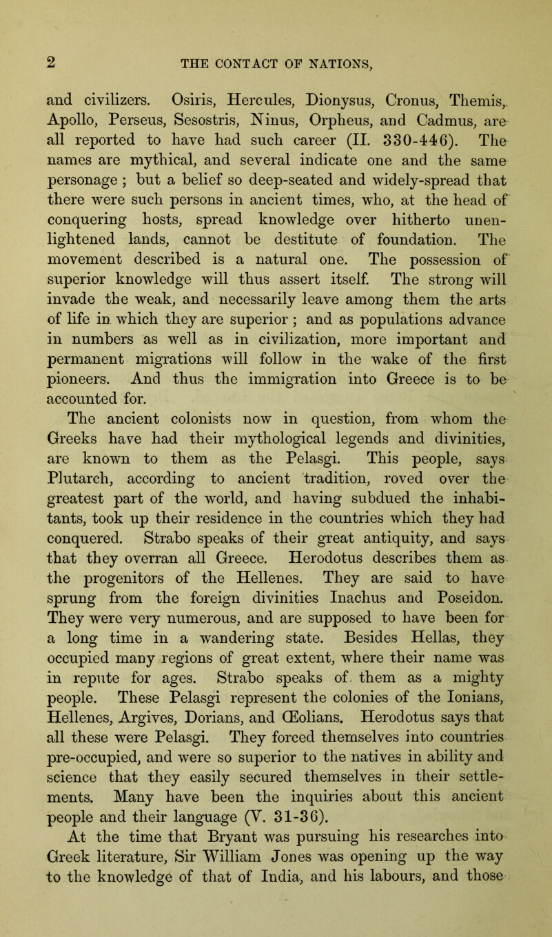 and civilizers. Osiris, Hercules, Dionysus, Cronus, Themis,. Apollo, Perseus, Sesostris, Ninus, Orpheus, and Cadmus, are all reported to have had such career (II. 330-446). The names are mythical, and several indicate one and the same personage ; but a belief so deep-seated and widely-spread that there were such persons in ancient times, who, at the head of conquering hosts, spread knowledge over hitherto unen- lightened lands, cannot be destitute of foundation. The movement described is a natural one. The possession of superior knowledge will thus assert itself The strong will invade the weak, and necessarily leave among them the arts of life in which they are superior ; and as populations advance in numbers as well as in civilization, more important and permanent migrations will follow in the wake of the first pioneers. And thus the immigration into Greece is to be accounted for. The ancient colonists now in question, from whom the Greeks have had their mythological legends and divinities, are known to them as the Pelasgi. This people, says Plutarch, according to ancient tradition, roved over the greatest part of the world, and having subdued the inhabi- tants, took up their residence in the countries which they had conquered. Strabo speaks of their great antiquity, and says that they overran all Greece. Herodotus describes them as the progenitors of the Hellenes. They are said to have sprung from the foreign divinities Inachus and Poseidon. They were very numerous, and are supposed to have been for a long time in a wandering state. Besides Hellas, they occupied many regions of great extent, where their name was in repute for ages. Strabo speaks of. them as a mighty people. These Pelasgi represent the colonies of the lonians, Hellenes, Argives, Dorians, and QEolians. Herodotus says that all these were Pelasgi. They forced themselves into countries pre-occupied, and were so superior to the natives in ability and science that they easily secured themselves in their settle- ments. Many have been the inquiries about this ancient people and their language (Y. 31-36). At the time that Bryant was pursuing his researches into Greek literature. Sir William Jones was opening up the way to the knowledge of that of India, and his labours, and those