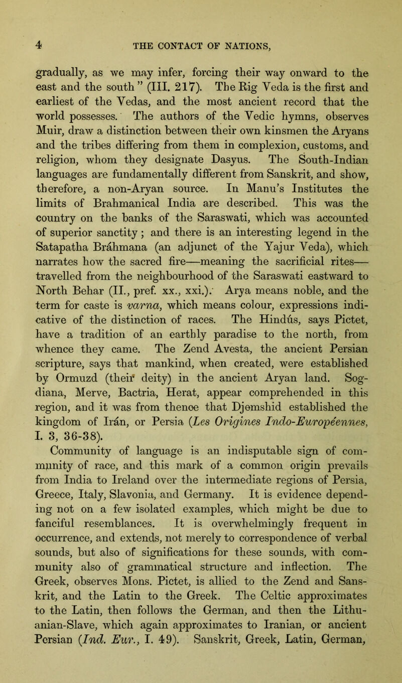 gradually, as we may infer, forcing their way onward to the east and the south ” (III. 217). The Kig Veda is the first and earliest of the Vedas, and the most ancient record that the world possesses. The authors of the Vedic hymns, observes Muir, draw a distinction between their own kinsmen the Aryans and the tribes differing from them in complexion, customs, and religion, whom they designate Dasyus. The South-Indian languages are fundamentally different from Sanskrit, and show, therefore, a non-Aryan source. In Manu’s Institutes the limits of Brahmanical India are described. This was the country on the banks of the Saraswati, which was accounted of superior sanctity; and there is an interesting legend in the Satapatha Brahmana (an adjunct of the Yajur Veda), which narrates how the sacred fire—meaning the sacrificial rites— travelled from the neighbourhood of the Saraswati eastward to North Behar (II., pref. xx., xxi.).' Arya means noble, and the term for caste is varna, which means colour, expressions indi- cative of the distinction of races. The Hindus, says Pictet, have a tradition of an earthly paradise to the north, from whence they came. The Zend Avesta, the ancient Persian scripture, says that mankind, when created, were established by Ormuzd (their deity) in the ancient Aryan land. Sog- diana, Merve, Bactria, Herat, appear comprehended in this region, and it was from thenoe that Djemshid established the kingdom of Iran, or Persia {Les Origines Indo-JEuropeennes, I. 3, 36-88). Community of language is an indisputable sign of com- munity of race, and this mark of a common origin prevails from India to Ireland over the intermediate regions of Persia, Creece, Italy, Slavonia, and Germany. It is evidence depend- ing not on a few isolated examples, which might be due to fanciful resemblances. It is overwhelmingly frequent in occurrence, and extends, not merely to correspondence of verbal sounds, but also of significations for these sounds, with com- munity also of grammatical structure and infiection. The Greek, observes Mens. Pictet, is allied to the Zend and Sans- krit, and the Latin to the Greek. The Celtic approximates to the Latin, then follows the German, and then the Lithu- anian-Slave, which again approximates to Iranian, or ancient Persian {Ind. Eur., I. 49). Sanskrit, Greek, Latin, German,