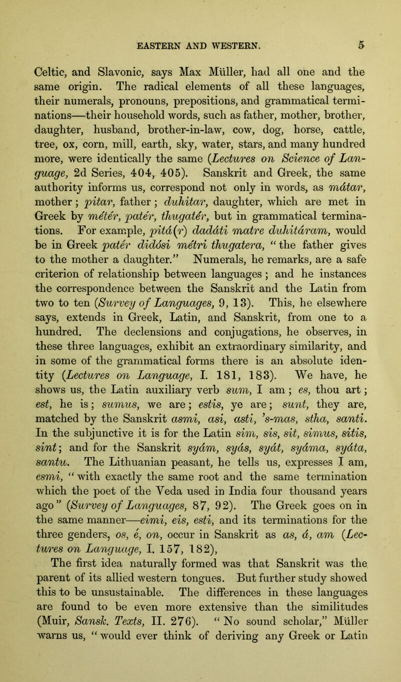 Celtic, and Slavonic, says Max Muller, had all one and the same origin. The radical elements of all these languages, their numerals, pronouns, prepositions, and grammatical termi- nations—their household words, such as father, mother, brother, daughter, husband, brother-in-law, cow, dog, horse, cattle, tree, ox, corn, mill, earth, sky, water, stars, and many hundred more, were identically the same {Lectures on Science of Lan- guage, 2d Series, 404, 405). Sanskrit and Greek, the same authority informs us, correspond not only in words, as mdtar, mother; pitar, father; duhitar, daughter, which are met in Greek by meter, pater, thugater, but in grammatical termina- tions. For example, pitd{r) daddti matre duhitdram, would be in Greek pater diddsi metri thugatera, “ the father gives to the mother a daughter.’’ Numerals, he remarks, are a safe criterion of relationship between languages ; and he instances the correspondence between the Sanskrit and the Latin from two to ten {Survey of Languages, 9, 13). This, he elsewhere says, extends in Greek, Latin, and Sanskrit, from one to a hundred. The declensions and conjugations, he observes, in these three languages, exhibit an extraordinary similarity, and in some of the grammatical forms there is an absolute iden- tity {Lectures on Language, I. 181, 183). We have, he shows us, the Latin auxiliary verb sum, I am ; es, thou art; est, he is; sumus, we are; estis, ye are; sunt, they are, matched by the Sanskrit asmi, asi, asti, ’s-mas, stha, santi. In the subjunctive it is for the Latin sim, sis, sit, simus, sitis, sint; and for the Sanskrit sydm, syds, sydt, sydma, sydta, santu. The Lithuanian peasant, he tells us, expresses I am, esmi, ‘‘ with exactly the same root and the same termination which the poet of the Yeda used in India four thousand years ago” {Survey of Languages, 87, 92). The Greek goes on in the same manner—eimi, eis, esti, and its terminations for the three genders, os, e, on, occur in Sanskrit as as, d, am {Lec- tures on Language, I. 157, 182), The first idea naturally formed was that Sanskrit was the parent of its allied western tongues. But further study showed this to be unsustainable. The differences in these languages are found to be even more extensive than the similitudes (Muir, SansJc, Texts, II. 276). “No sound scholar,” Muller warns us, “ would ever think of deriving any Greek or Latin