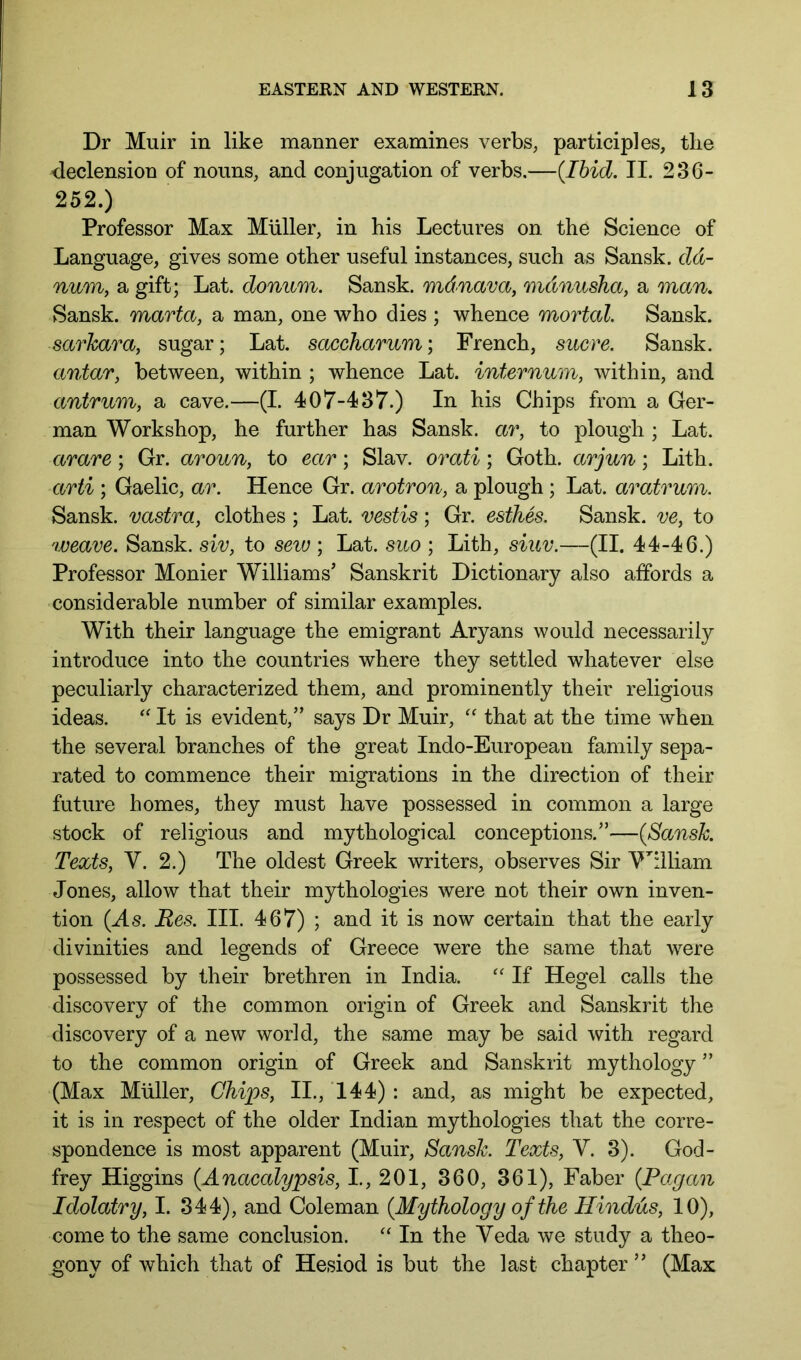 Dr Muir in like manner examines verbs, participles, the declension of nouns, and conjugation of verbs.—(Ibid, II. 236- 252.) Professor Max Muller, in his Lectures on the Science of Language, gives some other useful instances, such as Sansk. dd- num, a gift; Lat. donum. Sansk. mdnava, mdnusha, a man. Sansk. marta, a man, one who dies ; whence mortal. Sansk. sarkara, sugar; Lat. saccharum; French, sucre. Sansk. antar, between, within ; whence Lat. internum, within, and antrum, a cave.—(I. 407-437.) In his Chips from a Ger- man Workshop, he further has Sansk. ar, to plough; Lat. arare; Gr. aroun, to ear; Slav, orati; Goth, arjun; Lith. arti ; Gaelic, ar. Hence Gr. arotron, a plough ; Lat. aratrum. Sansk. vastra, clothes ; Lat. vestis; Gr. esthes. Sansk. ve, to weave. Sansk. siv, to sew ; Lat. suo ; Lith, siuv.—(II. 44-46.) Professor Monier Williams’ Sanskrit Dictionary also affords a considerable number of similar examples. With their language the emigrant Aryans would necessarily introduce into the countries where they settled whatever else peculiarly characterized them, and prominently their religious ideas. It is evident,” says Dr Muir, '' that at the time when the several branches of the great Indo-European family sepa- rated to commence their migrations in the direction of their future homes, they must have possessed in common a large stock of religious and mythological conceptions.”—(Sansk. Texts, V. 2.) The oldest Greek writers, observes Sir M^illiam Jones, allow that their mythologies were not their own inven- tion (As. Bes. III. 467) ; and it is now certain that the early divinities and legends of Greece were the same that were possessed by their brethren in India. ‘‘ If Hegel calls the discovery of the common origin of Greek and Sanskrit the discovery of a new world, the same may be said with regard to the common origin of Greek and Sanskrit mythology ” (Max Muller, Chips, II., 144) : and, as might be expected, it is in respect of the older Indian mythologies that the corre- spondence is most apparent (Muir, Sansk. Texts, V. 3). God- frey Higgins (Anacalypsis, I., 201, 360, 361), Faber (Pagan Idolatry, I. 344), and Coleman (Mythology of the Hindus, 10), come to the same conclusion. In the Veda we study a theo- gony of which that of Hesiod is but the last chapter ” (Max