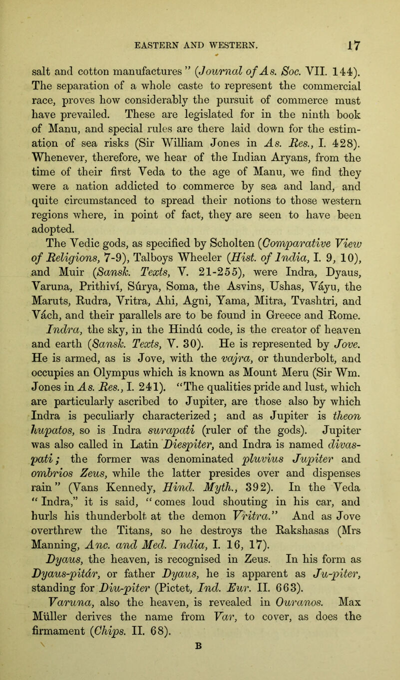 salt and cotton manufactures ” (Journal of As. Soc. VII. 144). The separation of a whole caste to represent the commercial race, proves how considerably the pursuit of commerce must have prevailed. These are legislated for in the ninth book of Manu, and special rules are there laid down for the estim- ation of sea risks (Sir William Jones in -Js. Mes., I. 428). Whenever, therefore, we hear of the Indian Aryans, from the time of their first Veda to the age of Manu, we find they were a nation addicted to commerce by sea and land, and quite circumstanced to spread their notions to those western regions where, in point of fact, they are seen to have been adopted. The Vedic gods, as specified by Scholten (Comparative View of Religions, 7-9), Talboys Wheeler (Hist, of India, I. 9, 10), and Muir (Sansh Texts, V. 21-255), were Indra, Dyaus, Varuna, Prithivi, Surya, Soma, the Asvins, Ushas, Vayu, the Maruts, Rudra, Vritra, Ahi, Agni, Yama, Mitra, Tvashtri, and Vach, and their parallels are to be found in Greece and Rome. Indra, the sky, in the Hindu code, is the creator of heaven and earth (Sansh. Texts, V. 30). He is represented by Jove. He is armed, as is Jove, with the vajra, or thunderbolt, and occupies an Olympus which is known as Mount Meru (Sir Wm. Jones in As. Res., I. 241). ‘‘The qualities pride and lust, which are particularly ascribed to Jupiter, are those also by which Indra is peculiarly characterized; and as Jupiter is theon hupatos, so is Indra surapati (ruler of the gods). Jupiter was also called in Latin ’Diespiter, and Indra is named divas- pati; the former was denominated pluvius Jupiter and omhrios Zeus, while the latter presides over and dispenses rain(Vans Kennedy, Hind. Myth., 392). In the Veda Indra,” it is said, comes loud shouting in his car, and hurls his thunderbolt at the demon Vritra.” And as Jove overthrew the Titans, so he destroys the Rakshasas (Mrs Manning, Anc. and Med. India, I. 16, 17). Dyaus, the heaven, is recognised in Zeus. In his form as Dyaus-pitdr, or father Dyaus, he is apparent as Ju-piter, standing for Diu-piter (Pictet, Ind. Eur. II. 663). Varuna, also the heaven, is revealed in Ouranos. Max Muller derives the name from Var, to cover, as does the firmament (Chips. II. 68). \ B