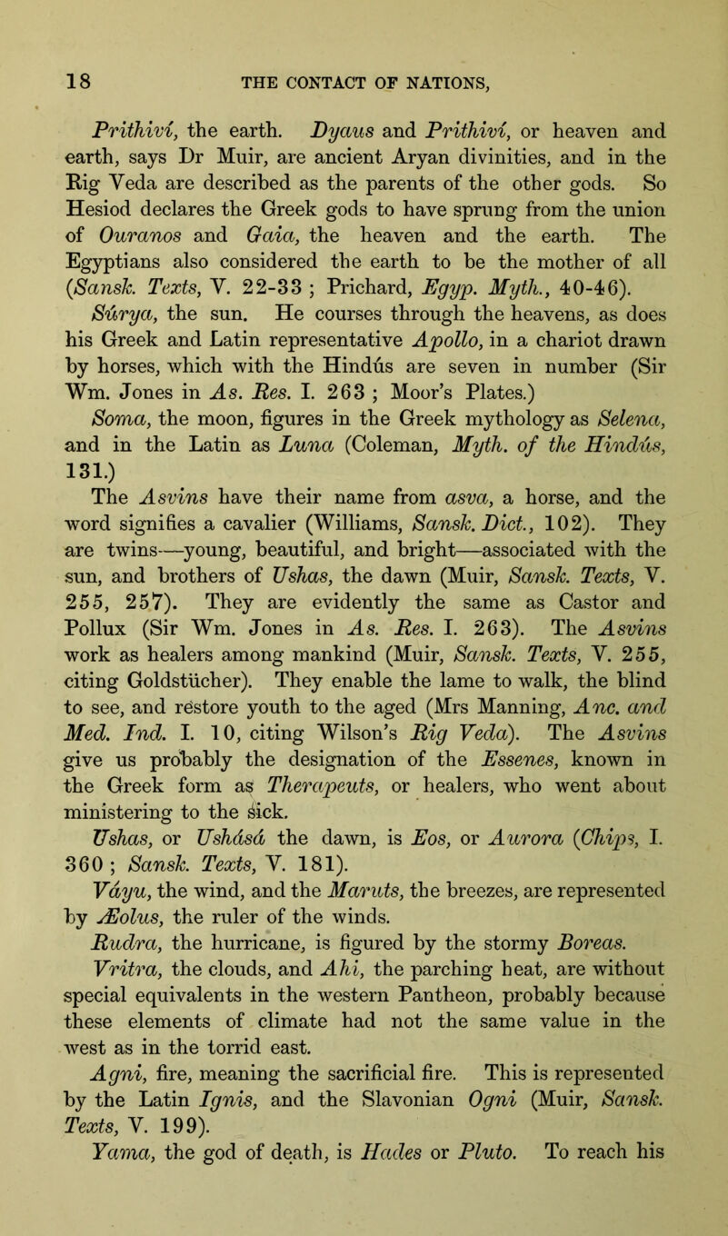 Prithivi, the earth. Dyaus and Prithivi, or heaven and earth, says Dr Muir, are ancient Aryan divinities, and in the Big Yeda are described as the parents of the other gods. So Hesiod declares the Greek gods to have sprung from the union of Ouranos and Gaia, the heaven and the earth. The Egyptians also considered the earth to be the mother of all (Sansk Texts, V. 22-38 ; Prichard, Egyp. Myth., 40-46). S'arya, the sun. He courses through the heavens, as does his Greek and Latin representative Apollo, in a chariot drawn by horses, which with the Hindus are seven in number (Sir Wm. Jones in As. Res. I. 263 ; Moor’s Plates.) Soma, the moon, figures in the Greek mythology as Selena, and in the Latin as Luna (Coleman, Myth, of the Hindus, 131.) The Asvins have their name from asva, a horse, and the word signifies a cavalier (Williams, Sansk.Dict, 102). They are twins—young, beautiful, and bright—associated with the sun, and brothers of Ushas, the dawn (Muir, Sansh. Texts, V. 255, 257). They are evidently the same as Castor and Pollux (Sir Wm. Jones in As. Res. I. 263). The Asvins work as healers among mankind (Muir, Sansk. Texts, V. 255, citing Goldstiicher). They enable the lame to walk, the blind to see, and restore youth to the aged (Mrs Manning, Anc. and Med. Ind. I. 10, citing Wilson’s Rig Veda). The Asvins give us probably the designation of the Essenes, known in the Greek form as Therapeuts, or healers, who went about ministering to the ^ick. Tishas, or Ushdsd the dawn, is Eos, or Aurora {Chips, I. 360 ; Sansk Texts, V. 181). Vdyu, the wind, and the Maruts, the breezes, are represented by jEolus, the ruler of the winds. Rudra, the hurricane, is figured by the stormy Boreas. Vritra, the clouds, and Ahi, the parching heat, are without special equivalents in the western Pantheon, probably because these elements of climate had not the same value in the west as in the torrid east. Agni, fire, meaning the sacrificial fire. This is represented by the Latin Ignis, and the Slavonian Ogni (Muir, Sansk Texts, V. 199). Yama, the god of death, is Hades or Pluto. To reach his