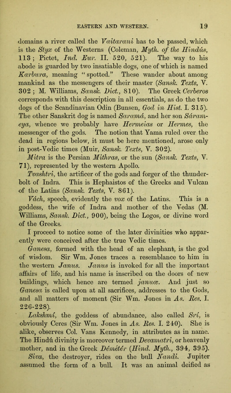 domains a river called the Vctitarani has to be passed, which is the Styx of the Westerns (Coleman, Myth, of the Hindus, 113 ; Pictet, Ind. Euv. II. 520, 521). The way to his abode is guarded by two insatiable dogs, one of which is named Karhura, meaning spotted.” These wander about among mankind as the messengers of their master {Smislc. Texts, V. 302 ; M. Williams, Sansk Diet, 810). The Greek Cerheros corresponds with this description in all essentials, as do the two dogs of the Scandinavian Odin (Bunsen, God in Hist I. 315). The other Sanskrit dog is named Saramd, and her son Sdram- eya, whence we probably have Hermeias or Hermes, the messenger of the gods. The notion that Yama ruled over the dead in regions below, it must be here mentioned, arose only in post-Vedic times (Muir, Sansk Texts, V. 302). Mitra is the Persian Mithras, or the sun (Sansk Texts, V. 71), represented by the western Apollo. Tvashtri, the artificer of the gods and forger of the thunder- bolt of Indra. This is Hephaistos of the Greeks and Vulcan ■of the Latins (Sansk Texts, V. 861). Vdch, speech, evidently the vox of the Latins. This is a goddess, the wife of Indra and mother of the Vedas (M. Williams, Sansk Diet, 900), being the Logos, or divine word of the Greeks. I proceed to notice some of the later divinities who appar- ently were conceived after the true Vedic times. Ganesa, formed with the head of an elephant, is the god of wisdom. Sir Wm. Jones traces a resemblance to him in the western Janus. Janus is invoked for all the important affairs of life, and his name is inscribed on the doors of new buildings, which hence are termed januce. And just so Ganesa is called upon at all sacrifices, addresses to the Gods, and all matters of moment (Sir Wm. Jones in As. Res. I. 226-228). Lahshmi, the goddess of abundance, also called Sri, is obviously Ceres (Sir Wm. Jones in As. Res. I. 240). She is alike, observes Col. Vans Kennedy, in attributes as in name. The Hindu, divinity is moreover termed Devamatri, or heavenly mother, and in the Greek DemeUr (Hind. Myth., 394, 395). Siva, the destroyer, rides on the bull Nandi. Jupiter assumed the form of a bull. It was an animal deified as