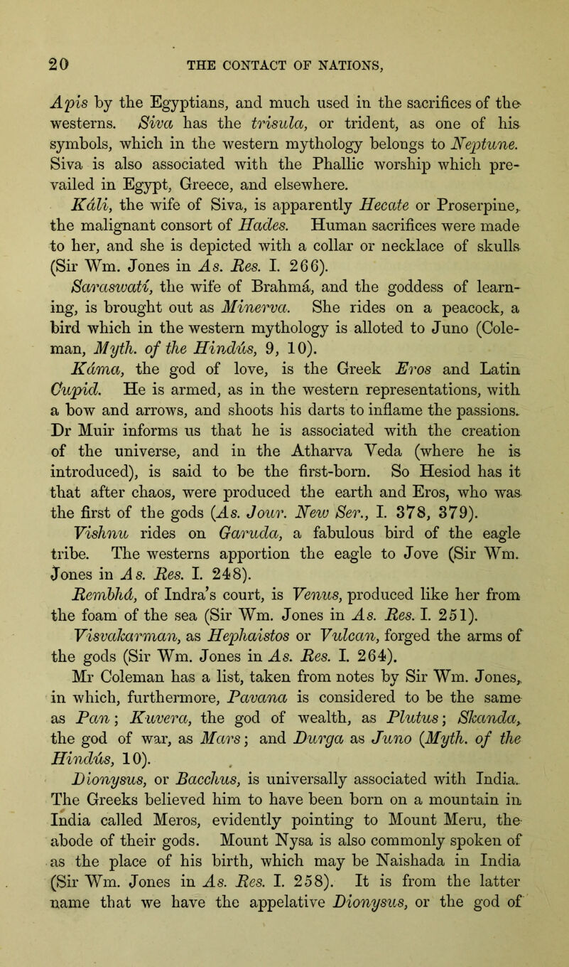 A'pis by the Egyptians, and much used in the sacrifices of the^ westerns. Siva has the trisula, or trident, as one of hi& symbols, which in the western mythology belongs to Nejptvune. Siva is also associated with the Phallic worship which pre- vailed in Egypt, Greece, and elsewhere. Kali, the wife of Siva, is apparently Hecate or Proserpine,, the malignant consort of Hades. Human sacrifices were made to her, and she is depicted with a collar or necklace of skulls (Sir Wm. Jones in Res. I. 266). Saraswati, the wife of Brahm^ and the goddess of learn- ing, is brought out as Minerva. She rides on a peacock, a bird which in the western mythology is alloted to Juno (Cole- man, Myth, of the Hindias, 9, 10). Kama, the god of love, is the Greek Eros and Latin Cupid. He is armed, as in the western representations, with a bow and arrows, and shoots his darts to inflame the passions. Dr Muir informs us that he is associated with the creation of the universe, and in the Atharva Veda (where he is introduced), is said to be the first-born. So Hesiod has it that after chaos, were produced the earth and Eros, who was the first of the gods (As. Jour. New Ser., I. 378, 379). Vishnu rides on Garuda, a fabulous bird of the eagle tribe. The westerns apportion the eagle to Jove (Sir Wm. Jones in As. Res. I. 248). Remhhd, of Indra’s court, is Venus, produced like her from the foam of the sea (Sir Wm. Jones in As. Res. I. 251). Visvaharman, as Hephaistos or Vulcan, forged the arms of the gods (Sir Wm. Jones in As. Res. I. 264). Mr Coleman has a list, taken from notes by Sir Wm. Jones,, in which, furthermore, Pavana is considered to be the same as Pan; Kavera, the god of wealth, as Plutus; Shanda, the god of war, as Mars', and Durga as Juno (Myth, of the Hindus, 10). Dionysus, or Bacchus, is universally associated with India. The Greeks believed him to have been born on a mountain in India called Meros, evidently pointing to Mount Mem, the abode of their gods. Mount Nysa is also commonly spoken of as the place of his birth, which may be Naishada in India (Sir Wm. Jones in As. Res. I. 258). It is from the latter name that we have the appelative Dionysus, or the god of