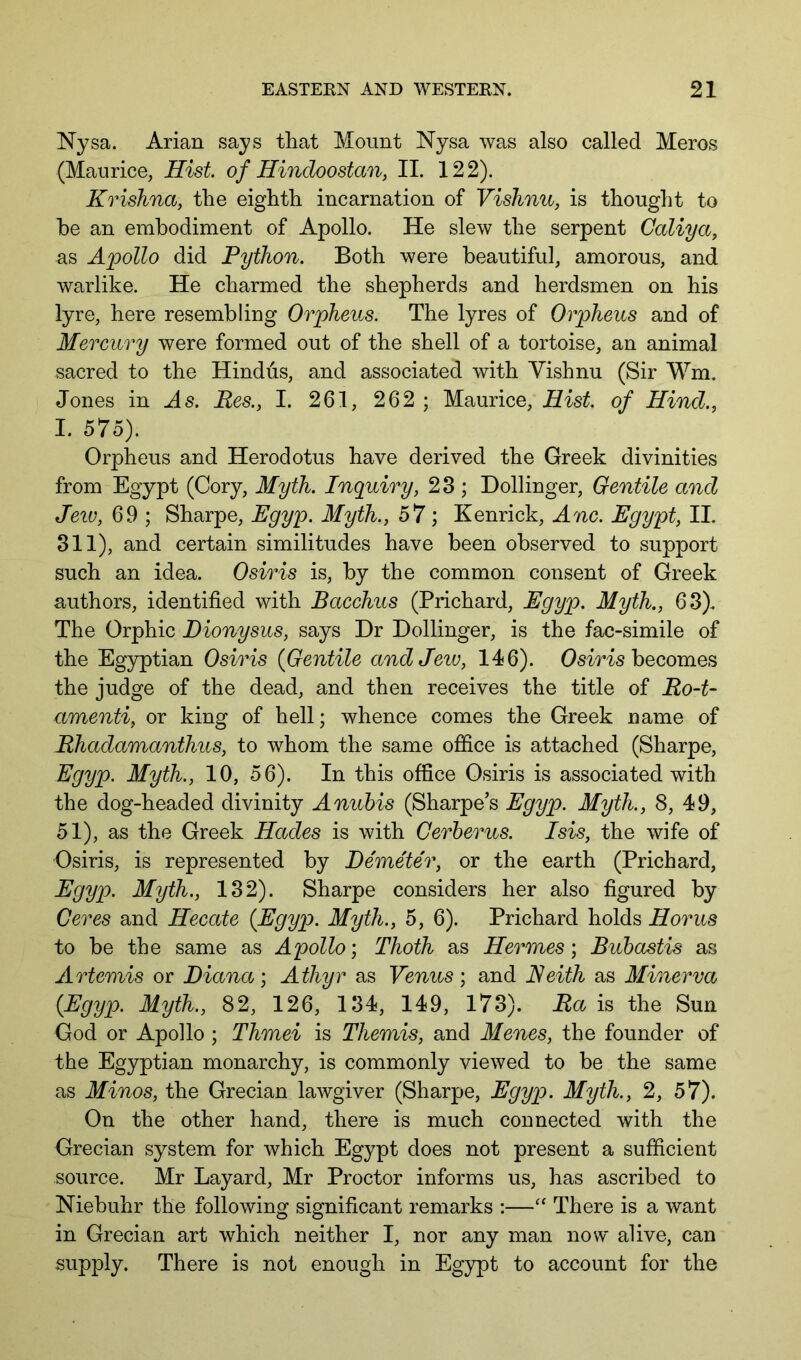 Nysa. Arian says that Mount Nysa was also called Meros (Maurice, Hist of Hindoostan, II. 122). Krishna, the eighth incarnation of Vishnu, is thought to he an embodiment of Apollo. He slew the serpent Galiya, as Apollo did Python. Both were beautiful, amorous, and warlike. He charmed the shepherds and herdsmen on his lyre, here resembling Orpheus. The lyres of Orpheus and of Mercury were formed out of the shell of a tortoise, an animal sacred to the Hindus, and associated with Vishnu (Sir Wm. Jones in As. Res., I. 261, 262 ; Maurice, Hist, of Hind., I. 575). Orpheus and Herodotus have derived the Greek divinities from Egypt (Cory, Myth. Inquiry, 23 ; Bollinger, Gentile and Jeiv, 69 ; Sharpe, Egyp. Myth., 57 ; Kenrick, Anc. Egypt, II. 311), and certain similitudes have been observed to support such an idea. Osiris is, by the common consent of Greek authors, identified with Bacchus (Prichard, Egyp. Myth., 63). The Orphic Dionysus, says Dr Bollinger, is the fac-simile of the Egyptian Osiris {Gentile and Jew, 146). Osiris becomes the judge of the dead, and then receives the title of Ro-t- amenti, or king of hell; whence comes the Greek name of Rhadamanthus, to whom the same office is attached (Sharpe, Egyp. Myth., 10, 56). In this office Osiris is associated with the dog-headed divinity Anuhis (Sharpes Egyp. Myth., 8, 49, 51), as the Greek Hades is with Cerberus. Isis, the wife of Osiris, is represented by Demeter, or the earth (Prichard, Egyp. Myth., 132). Sharpe considers her also figured by Geres and Hecate {Egyp. Myth., 5, 6). Prichard holds Horns to be the same as Apollo; Thoth as Hermes; Buhastis as Artemis or Diana; Athyr as Venus; and Keith as Minerva {Egyp. Myth., 82, 126, 134, 149, 173). Ra is the Sun God or Apollo ; Thmei is Themis, and Menes, the founder of the Egyptian monarchy, is commonly viewed to be the same as Minos, the Grecian lawgiver (Sharpe, Egyp. Myth., 2, 57). On the other hand, there is much connected with the Grecian system for which Egypt does not present a sufficient source. Mr Layard, Mr Proctor informs us, has ascribed to Niebuhr the following significant remarks :—“ There is a want in Grecian art which neither I, nor any man now alive, can supply. There is not enough in Egypt to account for the