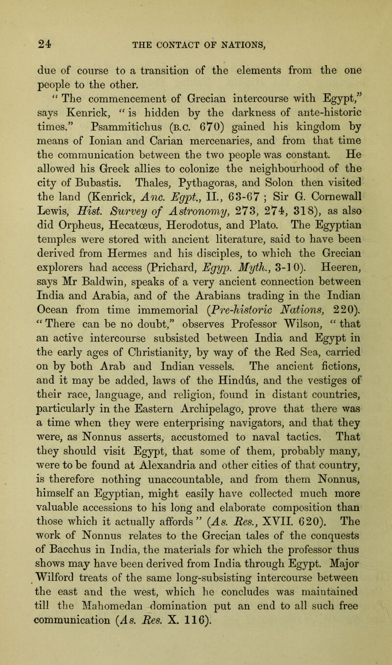 due of course to a transition of the elements from the one people to the other. The commencement of Grecian intercourse with Egypt, says Kenrick, is hidden hy the darkness of ante-historic times.” Psammitichus (b.c. 670) gained his kingdom by means of Ionian and Carian mercenaries, and from that time the communication between the two people was constant. He allowed his Greek allies to colonize the neighbourhood of the city of Bubastis. Thales, Pythagoras, and Solon then visited the land (Kenrick, Anc. Egpt.j II., 63-67 ; Sir G. Cornewall Lewis, Hist. Survey of Astronomy, 273, 274, 318), as also did Orpheus, Hecatoeus, Herodotus, and Plato. The Egyptian temples were stored with ancient literature, said to have been derived from Hermes and his disciples, to which the Grecian explorers had access (Prichard, Egyp. Myth., 3-1 0). Heeren, says Mr Baldwin, speaks of a very ancient connection between India and Arabia, and of the Arabians trading in the Indian Ocean from time immemorial {Pre-historic Nations, 220). There can be no doubt,” observes Professor Wilson, that an active intercourse subsisted between India and Egypt in the early ages of Christianity, by way of the Bed Sea, carried on by both Arab and Indian vessels. The ancient fictions, and it may be added, laws of the Hindus, and the vestiges of their race, language, and religion, found in distant countries, particularly in the Eastern Archipelago, prove that there was a time when they were enterprising navigators, and that they were, as Nonnus asserts, accustomed to naval tactics. That they should visit Egypt, that some of them, probably many, were to be found at Alexandria and other cities of that country, is therefore nothing unaccountable, and from them Nonnus, himself an Egyptian, might easily have collected much more valuable accessions to his long and elaborate composition than those which it actually affords” (As. Res., XVII. 620). The work of Nonnus relates to the Grecian tales of the conquests of Bacchus in India, the materials for which the professor thus shows may have been derived from India through Egypt. Major Wilford treats of the same long-subsisting intercourse between the east and the west, which he concludes was maintained till the Mahomedan domination put an end to all such free communication (As. Res, X. 116).