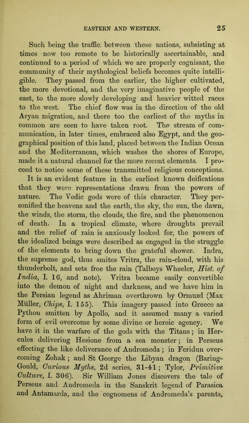 Such being the traffic, between these nations, subsisting at times now too remote to be historically ascertainable, and continued to a period of which we are properly cognisant, the community of their mythological beliefs becomes quite intelli- gible. They passed from the earlier, the higher cultivated, the more devotional, and the very imaginative people of the east, to the more slowly developing and heavier witted races to the west. The chief flow was in the direction of the old Aryan migration, and there too the earliest of the myths in common are seen to have taken root. The stream of com- munication, in later times, embraced also Egypt, and the geo- graphical position of this land, placed between the Indian Ocean and the Mediterranean, which washes the shores of Europe, made it a natural channel for the more recent elements. I pro- ceed to notice some of these transmitted religious conceptions. It is an evident feature in the earliest known deifications that they were representations drawn from the powers of nature. The Vedic gods were of this character. They per- sonified the heavens and the earth, the sky, the sun, the dawn, the winds, the storm, the clouds, the fire, and the phenomenon of death. In a tropical climate, where droughts prevail and the relief of rain is anxiously looked for, the powers of the idealized beings were described as engaged in the struggle of the elements to bring down the grateful shower. Indra, the supreme god, thus smites Yritra, the rain-cloud, with his thunderbolt, and sets free the rain (Talboys Wheeler, Hist of India, I. 16, and note). Yritra became easily convertible into the demon of night and darkness, and we have him in the Persian legend as Ahriman overthrown by Ormuzd (Max Muller, Chips, I. 155). This imagery passed into Greece as Python smitten by Apollo, and it assumed many a varied form of evil overcome by some divine or heroic agency. We have it in the warfare of the gods with the Titans; in Her- cules delivering Hesione from a sea monster; in Perseus effecting the like deliverance of Andromeda ; in Feridun over- coming Zohak; and St George the Libyan dragon (Baring- Gould, Curious Myths, 2d series, 31-41 ; Tylor, Primitive Culture, I. 306). Sir William Jones discovers the tale of Perseus and Andromeda in the Sanskrit legend of Parasica nnd Antamarda, and the ‘ cognomens of Andromeda’s parents.