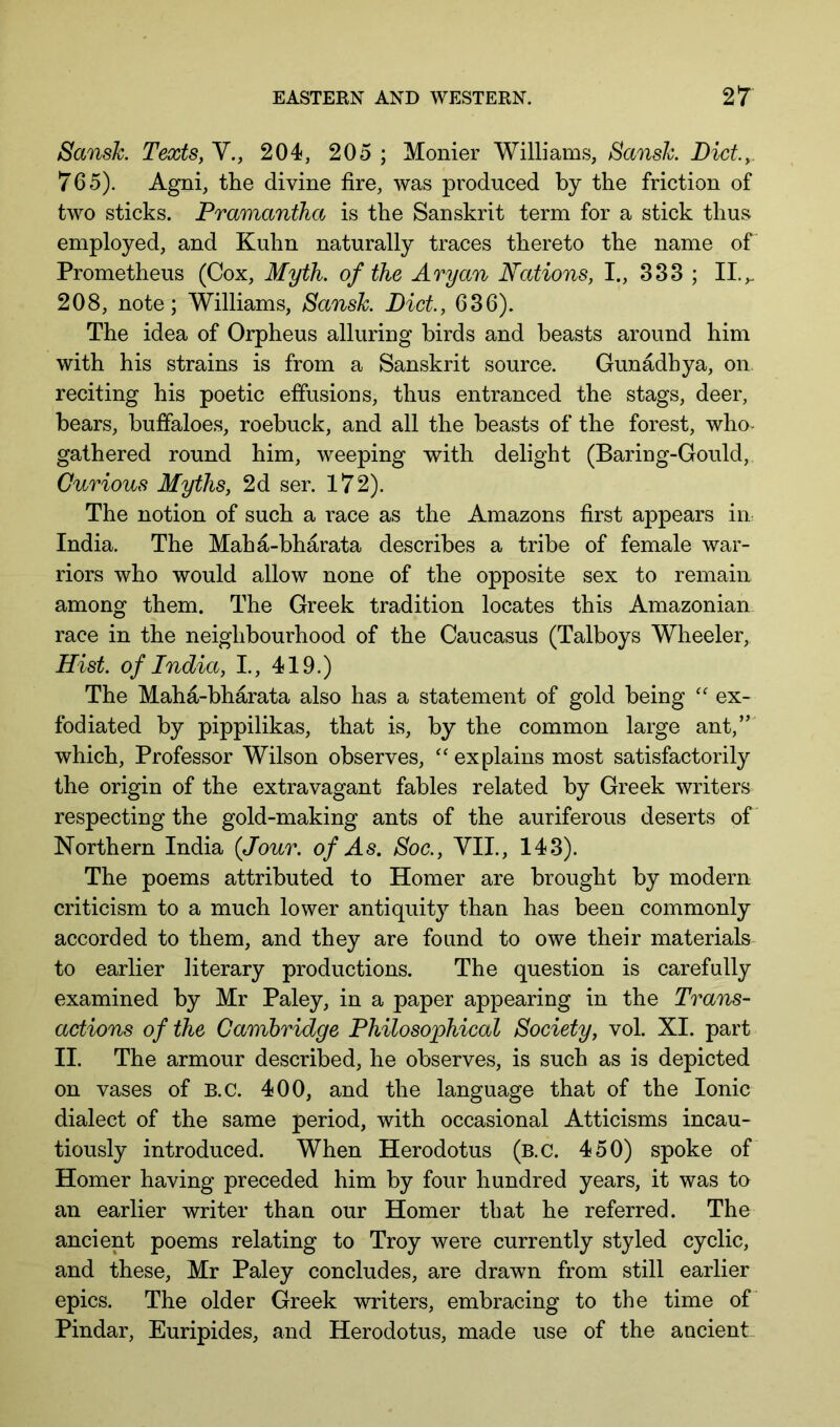 Sansk. Texts, V., 204, 205 ; Monier Williams, Sansk. Diet., 765). Agni, the divine fire, was produced by the friction of two sticks. Pramantha is the Sanskrit term for a stick thus employed, and Kuhn naturally traces thereto the name of Prometheus (Cox, Myth, of the Aryan Nations, I., 333 ; II.,. 208, note; Williams, Sansk. Diet, 636). The idea of Orpheus alluring birds and beasts around him with his strains is from a Sanskrit source. Gunadhya, on reciting his poetic effusions, thus entranced the stags, deer, bears, buffaloes, roebuck, and all the beasts of the forest, who- gathered round him, weeping with delight (Baring-Gould, Curious Myths, 2d ser. 172). The notion of such a race as the Amazons first appears in- India. The Maha-bharata describes a tribe of female war- riors who would allow none of the opposite sex to remain among them. The Greek tradition locates this Amazonian race in the neighbourhood of the Caucasus (Talboys Wheeler, Hist, of India, I, 419.) The Maha-bharata also has a statement of gold being ex- fodiated by pippilikas, that is, by the common large ant,” which. Professor Wilson observes, '' explains most satisfactorily the origin of the extravagant fables related by Greek writers respecting the gold-making ants of the auriferous deserts of Northern India {Jour, of As. Soc., VII., 143). The poems attributed to Homer are brought by modern criticism to a much lower antiquity than has been commonly accorded to them, and they are found to owe their materials- to earlier literary productions. The question is carefully examined by Mr Paley, in a paper appearing in the Trans- actions of the Cambridge Philosophical Society, vol. XI. part II. The armour described, he observes, is such as is depicted on vases of B.C. 400, and the language that of the Ionic dialect of the same period, with occasional Atticisms incau- tiously introduced. When Herodotus (b.c. 450) spoke of Homer having preceded him by four hundred years, it was to an earlier writer than our Homer that he referred. The ancient poems relating to Troy were currently styled cyclic, and these, Mr Paley concludes, are drawn from still earlier epics. The older Greek writers, embracing to the time of Pindar, Euripides, and Herodotus, made use of the aucient.