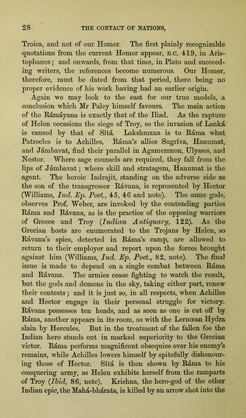 Troica, and not of our Homer. The first plainly recognizable quotations from the current Homer appear, B.c. 419, in Aris- tophanes ; and onwards, from that time, in Plato and succeed- ing writers, the references become numerous. Our Homer, therefore, must be dated from that period, there being no proper evidence of his work having had an earlier origin. Again we may look to the east for our true models, a conclusion which Mr Paley himself favours. The main action of the Kamayana is exactly that of the Iliad. As the rapture of Helen occasions the siege of Troy, so the invasion of Lanka is caused by that of Sita. Lakshmana is to Hama what Patrocles is to Achilles. Kama’s allies Sugriva, Hanumat, and Jambavat, find their parallel in Agamemnon, Ulysses, and Nestor. Where sage counsels are required, they fall from the lips of Jambavat; where skill and stratagem, Hanumat is the agent. The heroic Indrajit, standing on the adverse side as the son of the transgressor Havana, is represented by Hector (Williams, Ind. Up. Poet, 45, 46 and note). The same gods, observes Prof. Weber, are invoked by the contending parties Kama and Havana, as is the practice of the opposing warriors of Greece and Troy {Indian Antiquary, 122). As the Grecian hosts are enumerated to the Trojans by Helen, so Havana’s spies, detected in Hama’s camp, are allowed to return to their employer and report upon the forces brought against him (Williams, Ind. Up. Poet, 82, note). The final issue is made to depend on a single combat between Hama and Havana. The armies cease fighting to watch the result, but the gods and demons in the sky, taking either part, renew their contests ; and it is just so, in all respects, when Achilles and Hector engage in their personal struggle for victory. Havana possesses ten heads, and as soon as one is cut off by Hama, another appears in its room, as with the Lernoean Hydra slain by Hercules. But in the treatment of the fallen foe the Indian hero stands out in marked superiority to the Grecian victor. Hama performs magnificent obsequies over his enemy’s remains, while Achilles lowers himself by spitefully dishonour- ing those of Hector. Sita is then shown by Hama to his conquering army, as Helen exhibits herself from the ramparts of Troy {Ibid, 86, note). Krishna, the hero-god of the other Indian epic, the Mahd-bharata, is killed by an arrow shot into the