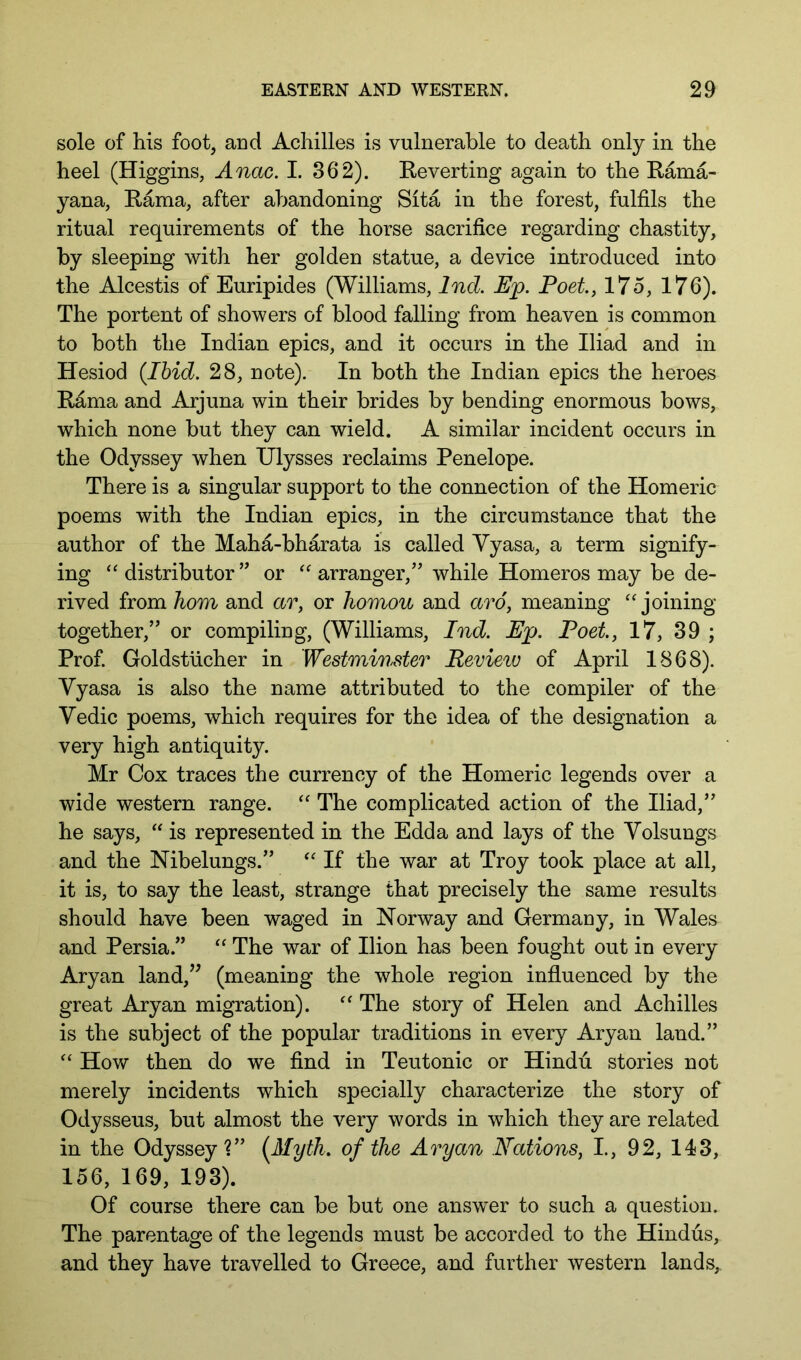 sole of his foot, and Achilles is vulnerable to death only in the heel (Higgins, Anac. I. 362). Eeverting again to the Eama- yana, Rama, after abandoning Sita in the forest, fulfils the ritual requirements of the horse sacrifice regarding chastity, by sleeping with her golden statue, a device introduced into the Alcestis of Euripides (Williams, Ind. Ejp. Poet, 175, 176). The portent of showers of blood falling from heaven is common to both the Indian epics, and it occurs in the Iliad and in Hesiod {Ibid. 28, note). In both the Indian epics the heroes E^ma and Arjuna win their brides by bending enormous bows, which none but they can wield. A similar incident occurs in the Odyssey when Ulysses reclaims Penelope. There is a singular support to the connection of the Homeric poems with the Indian epics, in the circumstance that the author of the Maha-bharata is called Yyasa, a term signify- ing ‘distributor” or “arranger,” while Homeros may be de- rived from horn and ar, or homou and aro, meaning “joining together,” or compiling, (Williams, Ind. Ep. Poet, 17, 39 ; Prof. Goldstiicher in Westminster Review of April 1868). Yyasa is also the name attributed to the compiler of the Yedic poems, which requires for the idea of the designation a very high antiquity. Mr Cox traces the currency of the Homeric legends over a wide western range. “ The complicated action of the Iliad,” he says, “ is represented in the Edda and lays of the Yolsungs and the Nibelungs.” “ If the war at Troy took place at all, it is, to say the least, strange that precisely the same results should have been waged in Norway and Germany, in Wales and Persia.” “ The war of Ilion has been fought out in every Aryan land/^ (meaning the whole region influenced by the great Aryan migration). “ The story of Helen and Achilles is the subject of the popular traditions in every Aryan land.” “ How then do we find in Teutonic or Hindu stories not merely incidents which specially characterize the story of Odysseus, but almost the very words in which they are related in the Odyssey?” (^Myth. of the Aryan Nations, L, 92, 143, 156, 169, 193). Of course there can be but one answer to such a question. The parentage of the legends must be accorded to the Hindus, and they have travelled to Greece, and further western lands.