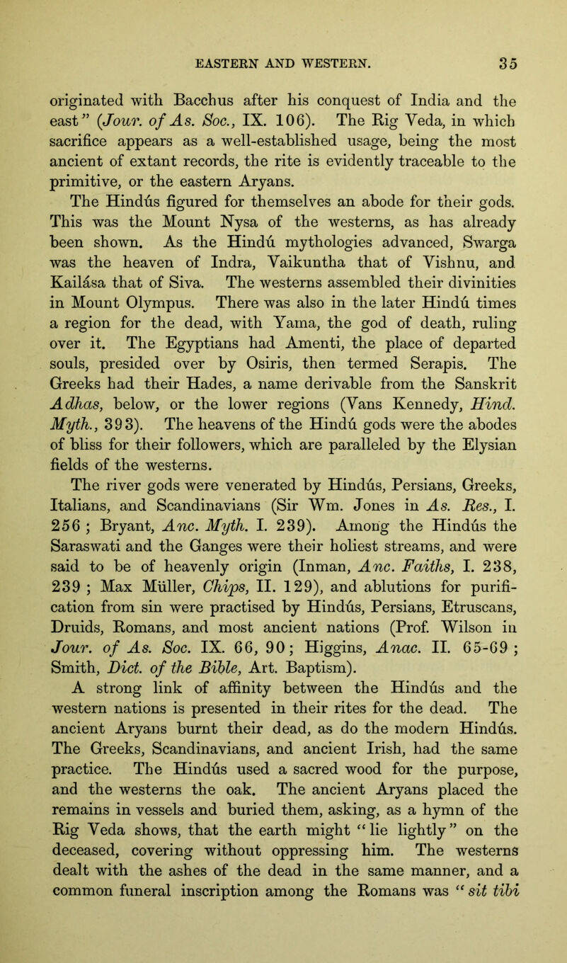 originated with Bacchus after his conquest of India and the east^’ (Jour, of As. Soc., IX. 106). The Big Veda, in which sacrifice appears as a well-established usage, being the most ancient of extant records, the rite is evidently traceable to the primitive, or the eastern Aryans. The Hindus figured for themselves an abode for their gods. This was the Mount Nysa of the westerns, as has already been shown. As the Hindu mythologies advanced, Swarga was the heaven of Indra, Vaikuntha that of Vishnu, and Kailasa that of Siva. The westerns assembled their divinities in Mount Olympus. There was also in the later Hindti times a region for the dead, with Yama, the god of death, ruling over it. The Egyptians had Amenti, the place of departed souls, presided over by Osiris, then termed Serapis. The Greeks had their Hades, a name derivable from the Sanskrit Adhas, below, or the lower regions (Vans Kennedy, Hind. Myth., 393). The heavens of the Hindu gods were the abodes of bliss for their followers, which are paralleled by the Elysian fields of the westerns. The river gods were venerated by Hindus, Persians, Greeks, Italians, and Scandinavians (Sir Wm. Jones in As. Res., I. 256 ; Bryant, Anc. Myth. I. 239). Among the Hindus the Saraswati and the Ganges were their holiest streams, and were said to be of heavenly origin (Inman, Anc. Faiths, I. 238, 239 ; Max Muller, Chips, II. 129), and ablutions for purifi- cation from sin were practised by Hindus, Persians, Etruscans, Druids, Bomans, and most ancient nations (Prof Wilson in Jour, of As. Soc. IX. 66, 90; Higgins, Anac. II. 65-69 ; Smith, Diet, of the Bible, Art. Baptism). A strong link of affinity between the Hindus and the western nations is presented in their rites for the dead. The ancient Aryans burnt their dead, as do the modern Hindus. The Greeks, Scandinavians, and ancient Irish, had the same practice. The Hindus used a sacred wood for the purpose, and the westerns the oak. The ancient Aryans placed the remains in vessels and buried them, asking, as a hymn of the Big Veda shows, that the earth might “lie lightly” on the deceased, covering without oppressing him. The westerns dealt with the ashes of the dead in the same manner, and a common funeral inscription among the Bomans was “ sit tihi