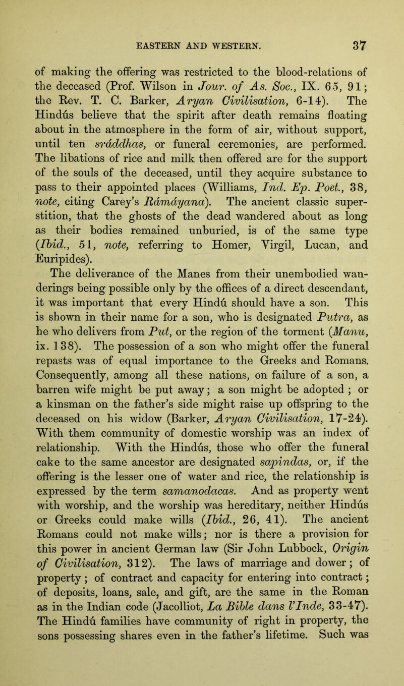 of making the offering was restricted to the blood-relations of the deceased (Prof. Wilson in Jour, of As. Soc., IX. 65, 91; the Eev. T. C. Barker, Aryan Civilisation, 6-14). The Hindus believe that the spirit after death remains floating about in the atmosphere in the form of air, without support, until ten srdddhas, or funeral ceremonies, are performed. The libations of rice and milk then offered are for the support of the souls of the deceased, until they acquire substance to pass to their appointed places (Williams, Ind. Ep. Poet, 38, note, citing Carey’s Rdmdyana). The ancient classic super- stition, that the ghosts of the dead wandered about as long as their bodies remained unburied, is of the same type {Ihid., 51, note, referring to Homer, Virgil, Lucan, and Euripides). The deliverance of the Manes from their unembodied wan- derings being possible only by the offices of a direct descendant, it was important that every Hindu should have a son. This is shown in their name for a son, who is designated Putra, as he who delivers from Put, or the region of the torment {Manu, ix. 138). The possession of a son who might offer the funeral repasts was of equal importance to the Greeks and Romans. Consequently, among all these nations, on failure of a son, a barren wife might be put away; a son might be adopted ; or a kinsman on the father’s side might raise up offspring to the deceased on his widow (Barker, Aryan Civilisation, 17-24). With them community of domestic worship was an index of relationship. With the Hindus, those wffio offer the funeral cake to the same ancestor are designated sapindas, or, if the offering is the lesser one of water and rice, the relationship is expressed by the term samanodacas. And as property went with worship, and the worship was hereditary, neither Hindus or Greeks could make wills {Ihid., 26, 41). The ancient Romans could not make wills; nor is there a provision for this poAver in ancient German law (Sir John Lubbock, Origin of Civilisation, 312). The laws of marriage and dower; of property ; of contract and capacity for entering into contract; of deposits, loans, sale, and gift, are the same in the Roman as in the Indian code (Jacolliot, La Bible dans VTnde, 33-47). The Hindu families have community of right in property, the sons possessing shares even in the father’s lifetime. Such was