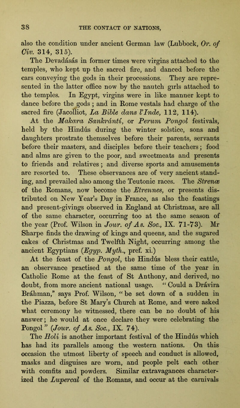 also the condition under ancient German law (Lubbock, Or. of Civ. 314, 315). The Devadasas in former times were virgins attached to the temples, who kept up the sacred fire, and danced before the cars conveying the gods in their processions. They are repre- sented in the latter office now by the nautch girls attached to the temples. In Eg}^t, virgins were in like manner kept to dance before the gods ; and in Rome vestals had charge of the sacred fire (Jacolliot, La Bible dans VInde, 112, 114). At the Makara Sankrdnti, or Perum Pongol festivals, held by the Hindus during the winter solstice, sons and daughters prostrate themselves before their parents, servants before their masters, and disciples before their teachers; food and alms are given to the poor, and sweetmeats and presents to friends and relatives; and diverse sports and amusements are resorted to. These observances are of very ancient stand- ing, and prevailed also among the Teutonic races. The Strence of the Romans, now become the Btrennes, or presents dis- tributed on Hew Year’s Day in France, as also the feastings and present-givings observed in England at Christmas, are all of the same character, occurring too at the same season of the year (Prof. Wilson in Jonr. of As. Soc., IX. 71-73). Mr Sharpe finds the drawing of kings and queens, and the sugared cakes of Christmas and Twelfth Night, occurring among the ancient Egyptians {Egyp. Myth., pref. xi.) At the feast of the Pongol, the Hindus bless their cattle, an observance practised at the same time of the year in Catholic Rome at the feast of St Anthony, and derived, no doubt, from more ancient national usage. “ Could a Dravira Brahman,” says Prof. Wilson, ^'be set down of a sudden in the Piazza, before St Mary’s Church at Rome, and were asked what ceremony he witnessed, there can be no doubt of his answer; he would at once declare they were celebrating the Pongol ” {Jour, of As. Soc., IX. 74). The Holi is another important festival of the Hindtis which has had its parallels among the western nations. On this occasion the utmost liberty of speech and conduct is allowed, masks and disguises are worn, and people pelt each other with comfits and powders. Similar extravagances character- ized the Lupercal of the Romans, and occur at the carnivals