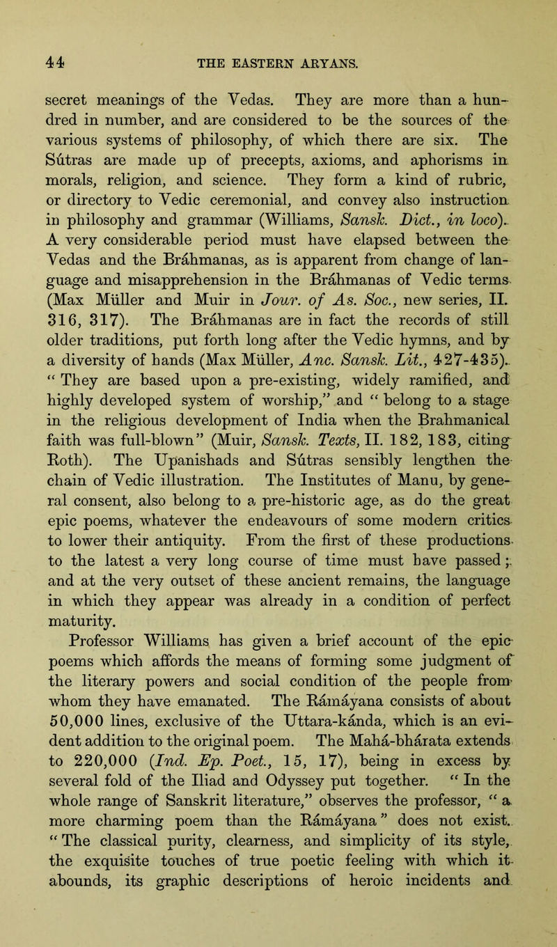 secret meanings of the Yedas. They are more than a hun- dred in number, and are considered to be the sources of the various systems of philosophy, of which there are six. The Sutras are made up of precepts, axioms, and aphorisms in morals, religion, and science. They form a kind of rubric, or directory to Yedic ceremonial, and convey also instruction in philosophy and grammar (Williams, Sansh Diet., in loco).. A very considerable period must have elapsed between the Yedas and the Brahmanas, as is apparent from change of lan- guage and misapprehension in the Brahmanas of Yedic terms (Max Muller and Muir in Jour, of As. Boc., new series, IL 316, 317). The Brahmanas are in fact the records of still older traditions, put forth long after the Yedic hymns, and by a diversity of hands (Max Muller, Anc. Sansk Lit., 427-435).. ‘‘ They are based upon a pre-existing, widely ramified, and highly developed system of worship,” and belong to a stage in the religious development of India when the Brahmanical faith was full-blown” (Muir, Sansk Texts, II. 182, 183, citing^ Both). The Upanishads and Sutras sensibly lengthen the chain of Yedic illustration. The Institutes of Manu, by gene- ral consent, also belong to a pre-historic age, as do the great epic poems, whatever the endeavours of some modern critics to lower their antiquity. From the first of these productions, to the latest a very long course of time must have passed and at the very outset of these ancient remains, the language in which they appear was already in a condition of perfect maturity. Professor Williams has given a brief account of the epia poems which affords the means of forming some judgment of the literary powers and social condition of the people from’ whom they have emanated. The Bam^ana consists of about 50,000 lines, exclusive of the TJttara-kanda, which is an evi- dent addition to the original poem. The Maha-bharata extends to 220,000 {Ind. Dp. Poet, 15, 17), being in excess by several fold of the Iliad and Odyssey put together. In the whole range of Sanskrit literature,” observes the professor, a more charming poem than the Bamayana ” does not exist. The classical purity, clearness, and simplicity of its style, the exquisite touches of true poetic feeling with which it- abounds, its graphic descriptions of heroic incidents and