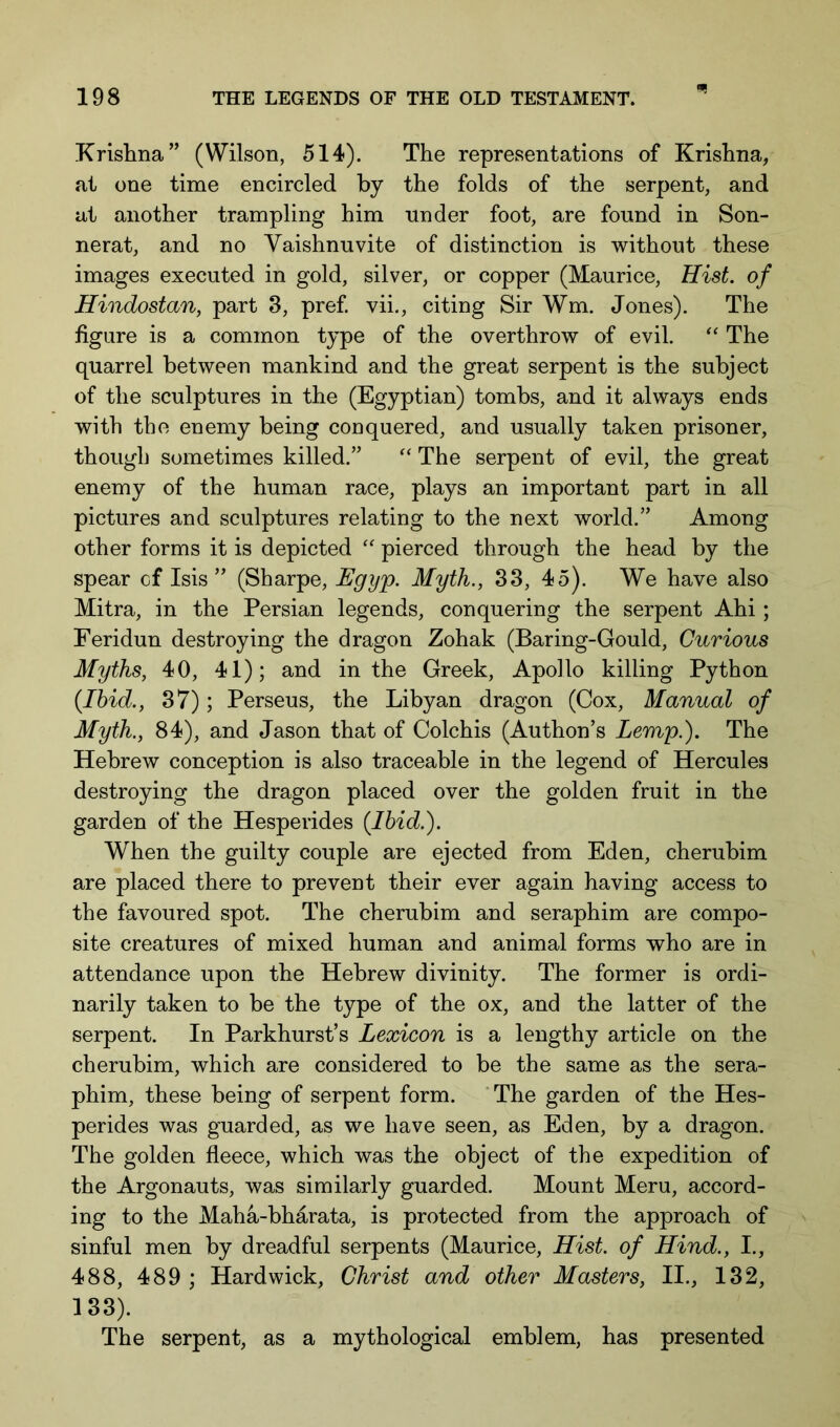 Xrislina” (Wilson, 514). The representations of Krishna, at one time encircled by the folds of the serpent, and at another trampling him under foot, are found in Son- nerat, and no Vaishnuvite of distinction is without these images executed in gold, silver, or copper (Maurice, Hist, of Hindostan, part 3, pref vii., citing Sir Wm. Jones). The figure is a common type of the overthrow of evil. “ The quarrel between mankind and the great serpent is the subject of the sculptures in the (Egyptian) tombs, and it always ends with the enemy being conquered, and usually taken prisoner, though sometimes killed.” The serpent of evil, the great enemy of the human race, plays an important part in all pictures and sculptures relating to the next world.” Among other forms it is depicted pierced through the head by the spear cf Isis” (Sharpe, Egy^. Myth., 33, 45). We have also Mitra, in the Persian legends, conquering the serpent Ahi; Feridun destroying the dragon Zohak (Baring-Gould, Curious Myths, 40, 41); and in the Greek, Apollo killing Python (Ibid., 37); Perseus, the Libyan dragon (Cox, Manual of Myth., 84), and Jason that of Colchis (Authon’s Lemp.). The Hebrew conception is also traceable in the legend of Hercules destroying the dragon placed over the golden fruit in the garden of the Hesperides (Ibid.). When the guilty couple are ejected from Eden, cherubim are placed there to prevent their ever again having access to the favoured spot. The cherubim and seraphim are compo- site creatures of mixed human and animal forms who are in attendance upon the Hebrew divinity. The former is ordi- narily taken to be the type of the ox, and the latter of the serpent. In Parkhurst’s Lexicon is a lengthy article on the cherubim, which are considered to be the same as the sera- phim, these being of serpent form. The garden of the Hes- perides was guarded, as we have seen, as Eden, by a dragon. The golden fleece, which was the object of the expedition of the Argonauts, was similarly guarded. Mount Meru, accord- ing to the Maha-bharata, is protected from the approach of sinful men by dreadful serpents (Maurice, Hist, of Hind., I., 488, 489 ; Hardwick, Christ and other Masters, II., 132, 133). The serpent, as a mythological emblem, has presented