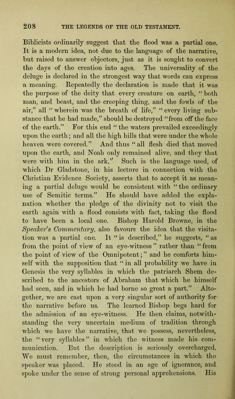 Biblicists ordinarily suggest that the flood was a partial one. It is a modern idea, not due to the language of the narrative, but raised to answer objectors, just as it is sought to convert the days of the creation into ages. The universality of the deluge is declared in the strongest way that words can express a meaning. Repeatedly the declaration is made that it was the purpose of the deity that every creature on earth, both man, and beast, and the creeping thing, and the fowls of the air,” all wherein was the breath of life,” “ every living sub- stance that he had made,” should be destroyed ‘from off the face of the earth.” For this end “ the waters prevailed exceedingly upon the earth; and all the high hills that were under the whole heaven were covered.” And thus “all flesh died that moved upon the earth, and Noah only remained alive, and they that were with him in the ark.’’ Such is the language used, of which Dr Gladstone, in his lecture in connection with the Christian Evidence Society, asserts that to accept it as mean- ing a partial deluge would be consistent with “the ordinary use of Semitic terms.” He should have added the expla- nation whether the pledge of the divinity not to visit the earth again with a flood consists with fact, taking the flood to have been a local one. Bishop Harold Browne, in the Speaker’s Commentary, also favours the idea that the visita- tion was a partial one. It “ is described,” he suggests, “ as from the point of view of an eye-witness ” rather than “ from the point of view of the Omnipotent; ” and he comforts him- self with the supposition that “ in all probability we have in Genesis the very syllables in which the patriarch Shem de- scribed to the ancestors of Abraham that which he himself had seen, and in which he had borne so great a part.” Alto- gether, we are cast upon a very singular sort of authority for the narrative before us. The learned Bishop begs hard for the admission of an eye-witness. He then claims, notwith- standing the very uncertain medium of tradition through which we have the narrative, that we possess, nevertheless, the “ very syllables ” in which the witness made his com- munication. But the description is seriously overcharged. We must remember, then, the circumstances in which the speaker was placed. He stood in an age of ignorance, and. spoke under the sense of strong personal apprehensions. His