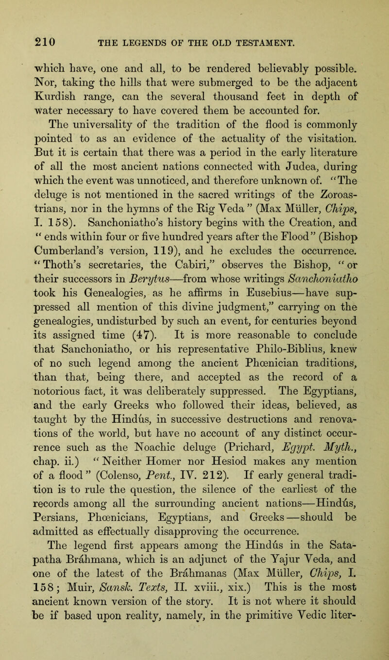 whicli have, one and all, to be rendered believably possible. Nor, taking the hills that were submerged to be the adjacent Kurdish range, can the several thousand feet in depth of water necessary to have covered them be accounted for. The universality of the tradition of the flood is commonly pointed to as an evidence of the actuality of the visitation. But it is certain that there was a period in the early literature of all the most ancient nations connected with Judea, during which the event was unnoticed, and therefore unknown of. ''The deluge is not mentioned in the sacred writings of the Zoroas- trians, nor in the hymns of the Big Yeda ” (Max Muller, Chips, I. 158). Sanchoniatho’s history begins with the Creation, and  ends within four or five hundred years after the Flood” (Bishop Cumberland’s version, 119), and he excludes the occurrence.  Thoth’s secretaries, the Cabiri,” observes the Bishop,  or their successors in Berytus—from whose writings Sanchoniatho took his Genealogies, as he affirms in Eusebius—have sup- pressed all mention of this divine judgment,” carrying on the genealogies, undisturbed by such an event, for centuries beyond its assigned time (47). It is more reasonable to conclude that Sanchoniatho, or his representative Philo-Biblius, knew of no such legend among the ancient Phoenician traditions, than that, being there, and accepted as the record of a notorious fact, it was deliberately suppressed. The Egyptians, and the early Greeks who followed their ideas, believed, as taught by the Hindus, in successive destructions and renova- tions of the world, but have no account of any distinct occur- rence such as the Noachic deluge (Prichard, Egypt. Myth., chap, ii.)  Neither Homer nor Hesiod makes any mention of a flood” (Colenso, Pent, lY. 212). If early general tradi- tion is to rule the question, the silence of the earliest of the records among all the surrounding ancient nations—Hindds, Persians, Phoenicians, Egyptians, and Greeks—should be admitted as effectually disapproving the occurrence. The legend first appears among the Hindus in the Sata- patha Brahmana, which is an adjunct of the Yajur Yeda, and one of the latest of the Brahmanas (Max Muller, Chips, I. 158; Muir, Sansh. Texts, II. xviii., xix.) This is the most ancient known version of the story. It is not where it should be if based upon reality, namely, in the primitive Yedic liter-