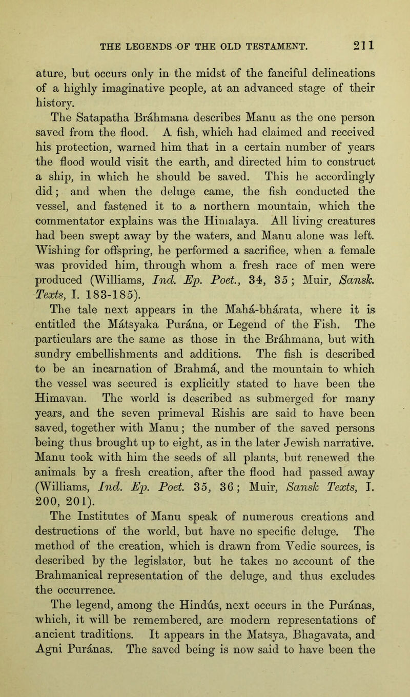 ature, but occurs only in the midst of the fanciful delineations of a highly imaginative people, at an advanced stage of their history. The Satapatha Brahmana describes Manu as the one person saved from the flood. A fish, which had claimed and received his protection, warned him that in a certain number of years the flood would visit the earth, and directed him to construct a ship, in which he should be saved. This he accordingly did; and when the deluge came, the fish conducted the vessel, and fastened it to a northern mountain, which the commentator explains was the Himalaya. All living creatures had been swept away by the waters, and Manu alone was left. Wishing for offspring, he performed a sacrifice, when a female was provided him, through whom a fresh race of men were produced (Williams, Ind. Up. Poet, 34, 35 ; Muir, Sansk Texts, I. 183-185). The tale next appears in the Maha-bharata, where it is entitled the Matsyaka Purana, or Legend of the Fish. The particulars are the same as those in the Brahmana, but with sundry embellishments and additions. The fish is described to be an incarnation of Brahma, and the mountain to which the vessel was secured is explicitly stated to have been the Himavan. The world is described as submerged for many years, and the seven primeval Bishis are said to have been saved, together with Manu; the number of the saved persons being thus brought up to eight, as in the later Jewish narrative. Manu took with him the seeds of all plants, but renewed the animals by a fresh creation, after the flood had passed away (Williams, Ind. Up. Poet. 35, 36; Muir, Sansk Texts, I. 200, 201). The Institutes of Manu speak of numerous creations and destructions of the world, but have no specific deluge. The method of the creation, which is drawn from Yedic sources, is described by the legislator, but he takes no account of the Brahmanical representation of the deluge, and thus excludes the occurrence. The legend, among the Hindus, next occurs in the Puranas, which, it will be remembered, are modern representations of ancient traditions. It appears in the Matsya, Bhagavata, and Agni Puranas. The saved being is now said to have been the