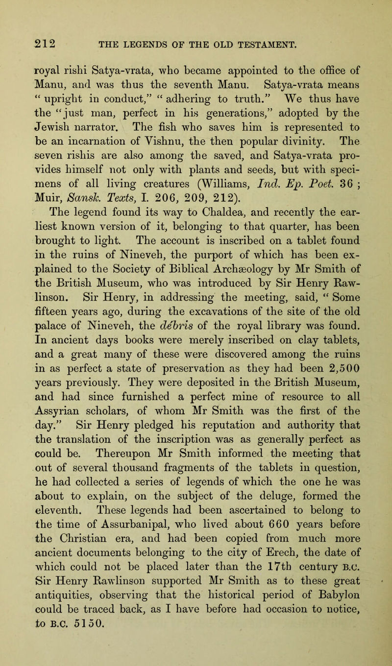 royal rishi Satya-vrata, who became appointed to the office of Manu, and was thus the seventh Manu. Satya-vrata means “ upright in conduct/’ “ adhering to truth.” We thus have the “ just man, perfect in his generations,” adopted by the Jewish narrator. The fish who saves him is represented to be an incarnation of Yishnu, the then popular divinity. The seven rishis are also among the saved, and Satya-vrata pro- vides himself not only with plants and seeds, but with speci- mens of all living creatures (Williams, Ind. Ep. Poet 36 ; Muir, Sansh Texts, I. 206, 209, 212). The legend found its way to Chaldea, and recently the ear- liest known version of it, belonging to that quarter, has been brought to light. The account is inscribed on a tablet found in the ruins of Nineveh, the purport of which has been ex- plained to the Society of Biblical Archseology by Mr Smith of the British Museum, who was introduced by Sir Henry Baw- linson. Sir Henry, in addressing the meeting, said, “ Some fifteen years ago, during the excavations of the site of the old palace of Nineveh, the debris of the royal library was found. In ancient days books were merely inscribed on clay tablets, and a great many of these were discovered among the ruins in as perfect a state of preservation as they had been 2,500 years previously. They were deposited in the British Museum, and had since furnished a perfect mine of resource to all Assyrian scliolars, of whom Mr Smith was the first of the day.” Sir Henry pledged his reputation and authority that the translation of the inscription was as generally perfect as could be. Thereupon Mr Smith informed the meeting that out of several thousand fragments of the tablets in question, he had collected a series of legends of which the one he was about to explain, on the subject of the deluge, formed the eleventh. These legends had been ascertained to belong to the time of Assurbanipal, who lived about 660 years before the Christian era, and had been copied from much more ancient documents belonging to the city of Erech, the date of which could not be placed later than the I7tb century B.c. Sir Henry Bawlinson supported Mr Smith as to these great antiquities, observing that the historical period of Babylon could be traced back, as I have before had occasion to notice, to B.C. 51 50.