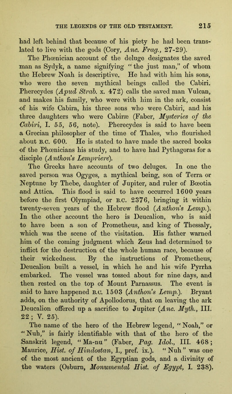 liad left behind that because of his piety he had been trans- lated to live with the gods (Cory, Anc. Frag., 27-29). The Phoenician account of the deluge designates the saved man as Sydyk, a name signifying the just man,” of whom the Hebrew Noah is descriptive. He had with him his sons, who were the seven mythical beings called the Cabiri. Pherecydes {Apud Strah. x. 472) calls the saved man Vulcan, and makes his family, who were with him in the ark, consist ■of his wife Cabira, his three sons who were Cabiri, and his three daughters who were Cabirse (Faber, Mysteries of the Cabiri, I. 55, 56, note). Pherecydes is said to have been n, Grecian philosopher of the time of Thales, who flourished about B.c. 600. He is stated to have made the sacred books of the Phoenicians his study, and to have had Pythagoras for a disciple (Anthoris Lempriere). The Greeks have accounts of two deluges. In one the saved person was Ogyges, a mythical being, son of Terra or Neptune by Thebe, daughter of Jupiter, and ruler of Boeotia and Attica. This flood is said to have occurred 1600 years before the first Olympiad, or B.c. 2876, bringing it within twenty-seven years of the Hebrew flood {Anthon's Lemp.), In the other account the hero is Deucalion, who is said to have been a son of Prometheus, and king of Thessaly, which was the scene of the visitation. His father warned him of the coming judgment which Zeus had determined to inflict for the destruction of the whole human race, because of their wickedness. By the instructions of Prometheus, Deucalion built a vessel, in which he and his wife Pyrrha embarked. The vessel was tossed about for nine days, and then rested on the top of Mount Parnassus. The event is said to have happened B.c. 1503 {Anthon's Lemp.). Bryant adds, on the authority of Apollodorus, that on leaving the ark Deucalion offered up a sacrifice to Jupiter {Anc. Myth., III. 22 ; V. 25). The name of the hero of the Hebrew legend, Noah,” or “Nuh,” is fairly identifiable with that of the hero of the Sanskrit legend, ‘Ma-nu” (Faber, Pag. Idol., III. 468; Maurice, Hist, of Hindostan, I., pref. ix.). Nuh ” was one of the most ancient of the Egyptian gods, and a divinity of the waters (Osburn, Monumental Hist, of Egypt, I. 238).