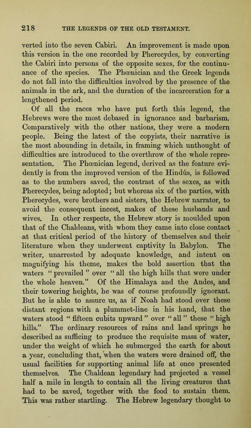 verted into the seven Cabiri. An improvement is made upon this version in the one recorded by Pherecydes, by converting the Cabiri into persons of the opposite sexes, for the continu- ance of the species. The Phoenician and the Greek legends do not fall into the difficulties involved by the presence of the animals in the ark, and the duration of the incarceration for a lengthened period. Of all the races who have put forth this legend, the Hebrews were the most debased in ignorance and barbarism. Comparatively with the other nations, they were a modern people. Being the latest of the copyists, their narrative is the most abounding in details, in framing which unthought of difficulties are introduced to the overthrow of the whole repre- sentation. The Phoenician legend, derived as the feature evi- dently is from the improved version of the Hindus, is followed as to the numbers saved, the contrast of the sexes, as with -Pherecydes, being adopted; but whereas six of the parties, with Pherecydes, were brothers and sisters, the Hebrew narrator, to avoid the consequent incest, makes of these husbands and wives. In other respects, the Hebrew story is moulded upon that of the Chaldeans, with whom they came into close contact at that critical period of the history of themselves and their literature when they underwent captivity in Babylon. The writer, unarrested by adequate knowledge, and intent on magnifying his theme, makes the bold assertion that the waters ‘‘ prevailed ” over all the high hills that were under the whole heaven.” Of the Plimalaya and the Andes, and their towering heights, he was of course profoundly ignorant. But he is able to assure us, as if Noah had stood over these distant regions with a plummet-line in his hand, that the waters stood fifteen cubits upward ” over “ all ” these high hills.” The ordinary resources of rains and land springs he described as sufficing to produce the requisite mass of water, under the weight of which he submerged the earth for about a year, concluding that, when the waters were drained off, the usual facilities for supporting animal life at once presented themselves. The Chaldean legendary had projected a vessel half a mile in length to contain all the living creatures that had to be saved, together with the food to sustain them. ‘This was rather startling. The Hebrew legendary thought to