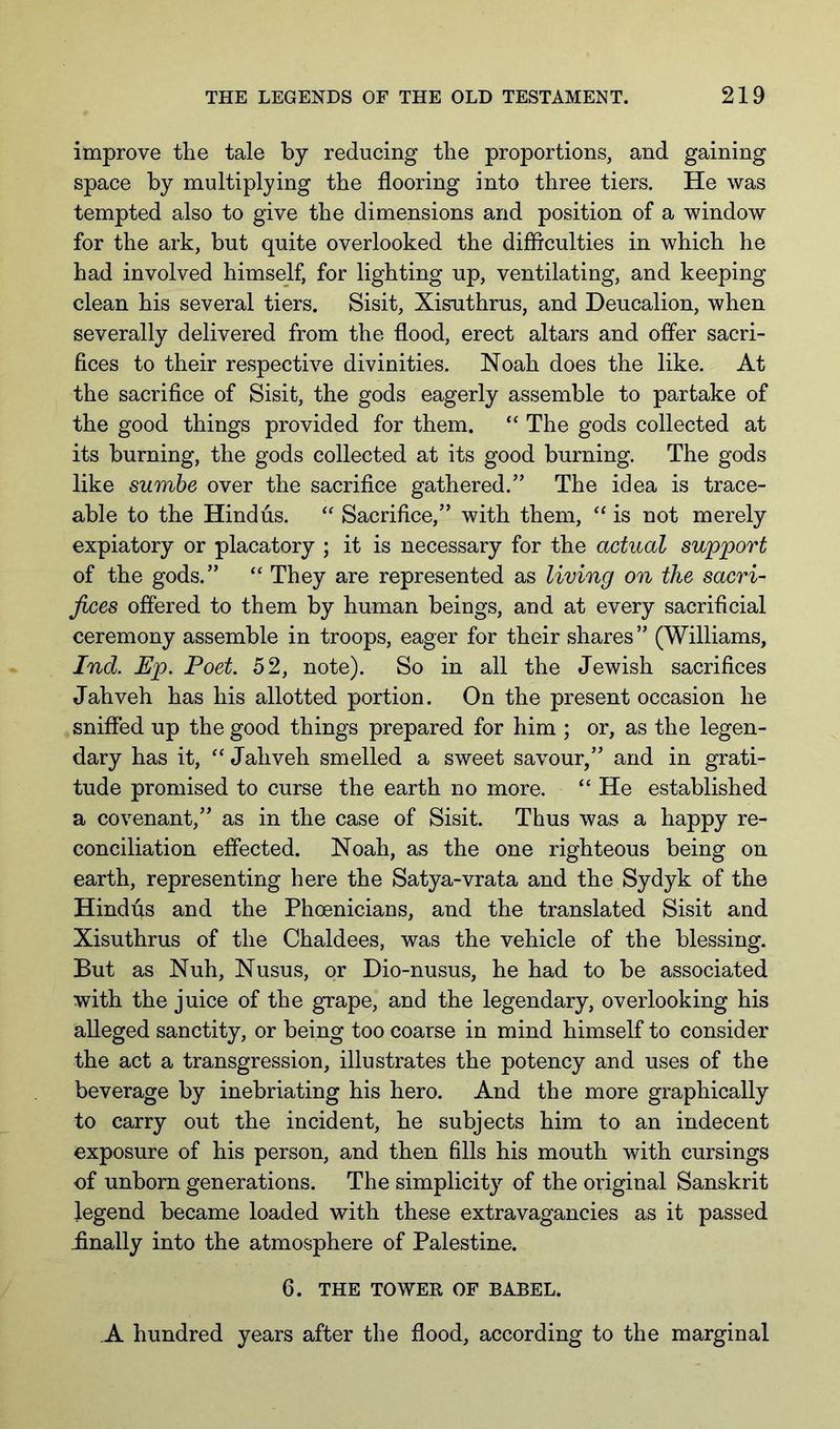 improve the tale by reducing the proportions, and gaining space by multiplying the flooring into three tiers. He was tempted also to give the dimensions and position of a window for the ark, but quite overlooked the difficulties in which he had involved himself, for lighting up, ventilating, and keeping clean his several tiers. Sisit, Xisnthrus, and Deucalion, when severally delivered from the flood, erect altars and offer sacri- fices to their respective divinities. Noah does the like. At the sacrifice of Sisit, the gods eagerly assemble to partake of the good things provided for them. The gods collected at its burning, the gods collected at its good burning. The gods like sumhe over the sacrifice gathered.’’ The idea is trace- able to the Hindus. Sacrifice,” with them, ‘‘ is not merely expiatory or placatory ; it is necessary for the actual support of the gods.” “ They are represented as living on the sacri- fices offered to them by human beings, and at every sacrificial ceremony assemble in troops, eager for their shares ” (Williams, Ind. Ep. Poet. 52, note). So in all the Jewish sacrifices Jahveh has his allotted portion. On the present occasion he sniffed up the good things prepared for him ; or, as the legen- dary has it, “ Jahveh smelled a sweet savour,” and in grati- tude promised to curse the earth no more. “ He established a covenant,” as in the case of Sisit. Thus was a happy re- conciliation effected. Noah, as the one righteous being on earth, representing here the Satya-vrata and the Sydyk of the Hindus and the Phoenicians, and the translated Sisit and Xisuthrus of the Chaldees, was the vehicle of the blessing. But as Nuh, Nusus, or Dio-nusus, he had to be associated with the juice of the grape, and the legendary, overlooking his alleged sanctity, or being too coarse in mind himself to consider the act a transgression, illustrates the potency and uses of the beverage by inebriating his hero. And the more graphically to carry out the incident, he subjects him to an indecent exposure of his person, and then fills his mouth with cursings of unborn generations. The simplicity of the original Sanskrit legend became loaded with these extravagancies as it passed iinally into the atmosphere of Palestine. 6. THE TOWER OF BABEL. ,A hundred years after the flood, according to the marginal
