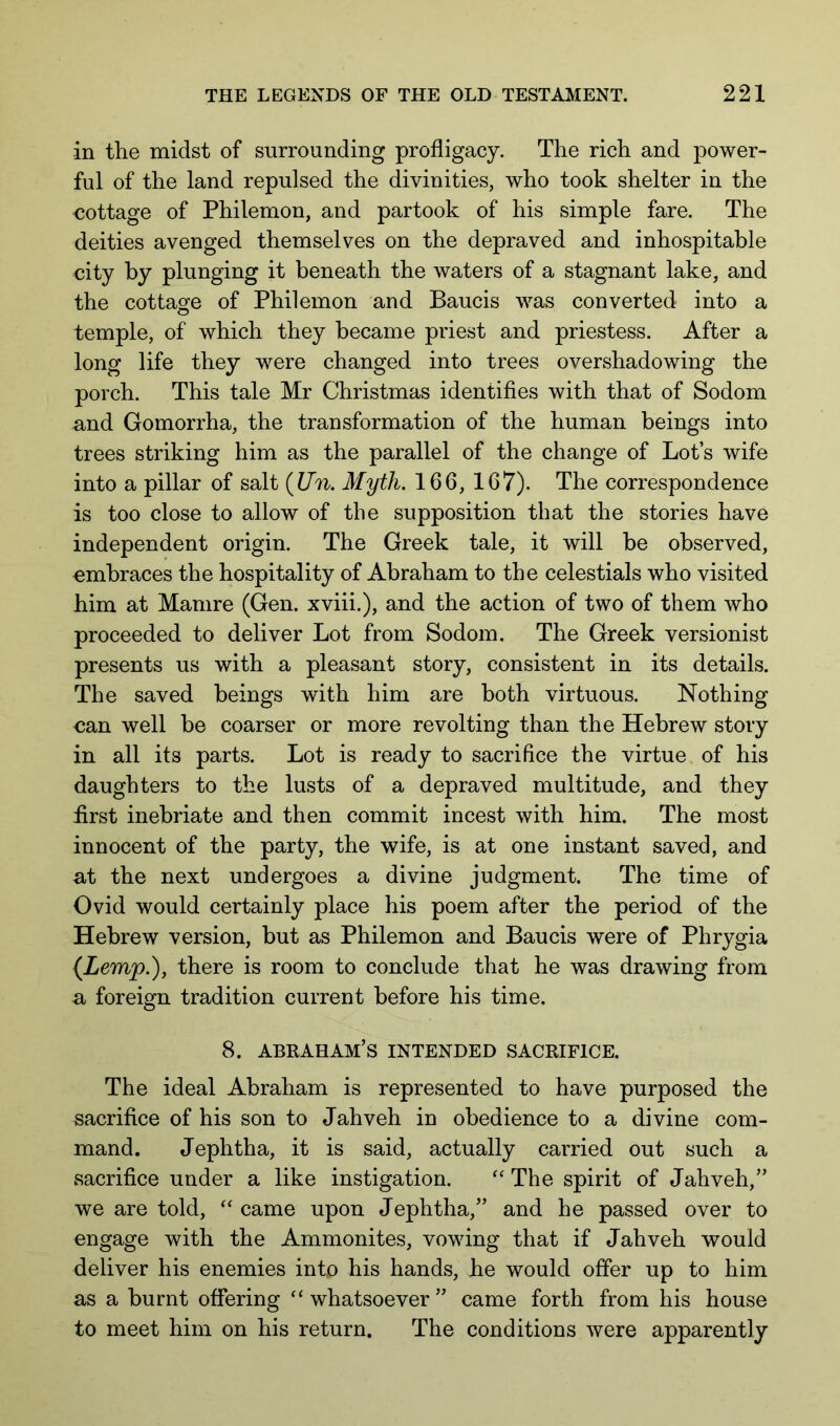 in the midst of surrounding profligacy. The rich and power- ful of the land repulsed the divinities, who took shelter in the cottage of Philemon, and partook of his simple fare. The deities avenged themselves on the depraved and inhospitable city by plunging it beneath the waters of a stagnant lake, and the cottage of Philemon and Baucis was converted into a temple, of which they became priest and priestess. After a long life they were changed into trees overshadowing the porch. This tale Mr Christmas identifies with that of Sodom and Gomorrha, the transformation of the human beings into trees striking him as the parallel of the change of Lot’s wife into a pillar of salt {Un. Myth. 166, 167). The correspondence is too close to allow of the supposition that the stories have independent origin. The Greek tale, it will be observed, embraces the hospitality of Abraham to the celestials who visited him at Mamre (Gen. xviii.), and the action of two of them who proceeded to deliver Lot from Sodom. The Greek versionist presents us with a pleasant story, consistent in its details. The saved beings with him are both virtuous. Nothing can well be coarser or more revolting than the Hebrew story in all its parts. Lot is ready to sacrifice the virtue of his daughters to the lusts of a depraved multitude, and they first inebriate and then commit incest with him. The most innocent of the party, the wife, is at one instant saved, and at the next undergoes a divine judgment. The time of Ovid would certainly place his poem after the period of the Hebrew version, but as Philemon and Baucis were of Phrygia {Lemp.), there is room to conclude that he was drawing from a foreign tradition current before his time. 8. ABRAHAM’S INTENDED SACRIFICE. The ideal Abraham is represented to have purposed the sacrifice of his son to Jahveh in obedience to a divine com- mand. Jephtha, it is said, actually carried out such a sacrifice under a like instigation. The spirit of Jahveh,” we are told, came upon Jephtha,” and he passed over to engage with the Ammonites, vowing that if Jahveh would deliver his enemies into his hands, he would offer up to him as a burnt offering “whatsoever” came forth from his house to meet him on his return. The conditions were apparently