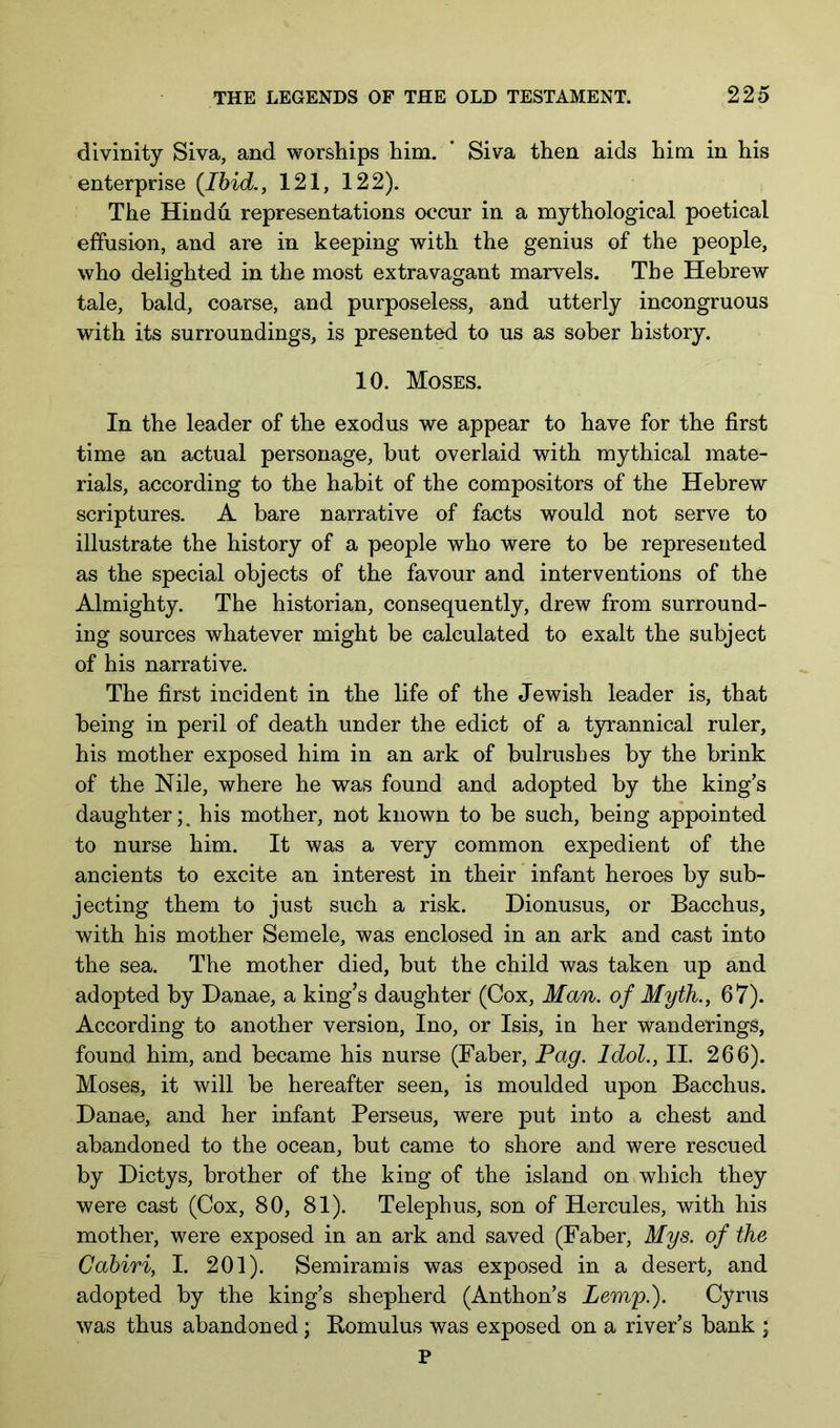 divinity Siva, and worships him. ’ Siva then aids him in his enterprise {Ibid., 121, 122). The Hindu representations occur in a mythological poetical effusion, and are in keeping with the genius of the people, who delighted in the most extravagant marvels. The Hebrew tale, bald, coarse, and purposeless, and utterly incongruous with its surroundings, is presented to us as sober history. 10. Moses. In the leader of the exodus we appear to have for the first time an actual personage, but overlaid with mythical mate- rials, according to the habit of the compositors of the Hebrew scriptures. A bare narrative of facts would not serve to illustrate the history of a people who were to be represented as the special objects of the favour and interventions of the Almighty. The historian, consequently, drew from surround- ing sources whatever might be calculated to exalt the subject of his narrative. The first incident in the life of the Jewish leader is, that being in peril of death under the edict of a tyrannical ruler, his mother exposed him in an ark of bulrushes by the brink of the Nile, where he was found and adopted by the king’s daughter;, his mother, not known to be such, being appointed to nurse him. It was a very common expedient of the ancients to excite an interest in their infant heroes by sub- jecting them to just such a risk. Dionusus, or Bacchus, with his mother Semele, was enclosed in an ark and cast into the sea. The mother died, but the child was taken up and adopted by Danae, a king’s daughter (Cox, Man. of Myth., 67). According to another version, Ino, or Isis, in her wanderings, found him, and became his nurse (Faber, Pag. Idol., II. 266). Moses, it will be hereafter seen, is moulded upon Bacchus. Danae, and her infant Perseus, were put into a chest and abandoned to the ocean, but came to shore and were rescued by Dictys, brother of the king of the island on which they were cast (Cox, 80, 81). Telephus, son of Hercules, with his mother, were exposed in an ark and saved (Faber, Mys. of the Cahiri, I. 201). Semiramis was exposed in a desert, and adopted by the king’s shepherd (Anthon’s Lemp.). Cyrus was thus abandoned; Bomulus was exposed on a river’s bank ; P