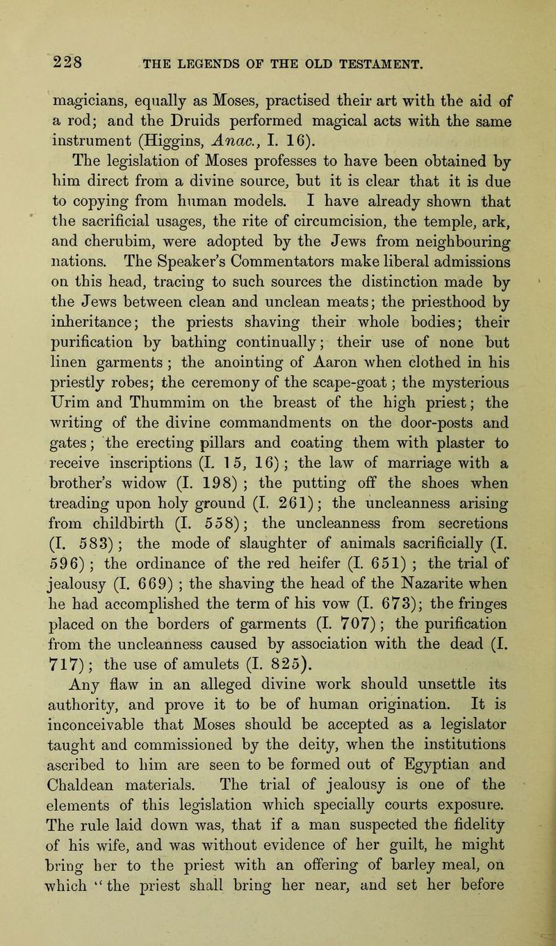 magicians, equally as Moses, practised their art with the aid of a rod; and the Druids performed magical acts with the same instrument (Higgins, Anac., I. 16). The legislation of Moses professes to have been obtained by him direct from a divine source, but it is clear that it is due to copying from human models. I have already shown that the sacrificial usages, the rite of circumcision, the temple, ark, and cherubim, were adopted by the Jews from neighbouring nations. The Speakers Commentators make liberal admissions on this head, tracing to such sources the distinction made by the Jews between clean and unclean meats; the priesthood by inheritance; the priests shaving their whole bodies; their purification by bathing continually; their use of none but linen garments ; the anointing of Aaron when clothed in his priestly robes; the ceremony of the scape-goat; the mysterious Urim and Thummim on the breast of the high priest; the writing of the divine commandments on the door-posts and gates; the erecting pillars and coating them with plaster to receive inscriptions (L 15, 16); the law of marriage with a brothers widow (I. 198) ; the putting off the shoes when treading upon holy ground (I. 261); the uncleanness arising from childbirth (I. 558); the uncleanness from secretions (I. 583) ; the mode of slaughter of animals sacrificially (I. 596) ; the ordinance of the red heifer (I. 651) ; the trial of jealousy (I. 669) ; the shaving the head of the Nazarite when he had accomplished the term of his vow (I. 673); the fringes placed on the borders of garments (I. 707); the purification from the uncleanness caused by association with the dead (I. 7l7); the use of amulets (I. 825). Any flaw in an alleged divine work should unsettle its authority, and prove it to be of human origination. It is inconceivable that Moses should be accepted as a legislator taught and commissioned by the deity, when the institutions ascribed to him are seen to be formed out of Egyptian and Chaldean materials. The trial of jealousy is one of the elements of this legislation which specially courts exposure. The rule laid down was, that if a man suspected the fidelity of his wife, and was without evidence of her guilt, he might bring her to the priest with an offering of barley meal, on which “the priest shall bring her near, and set her before