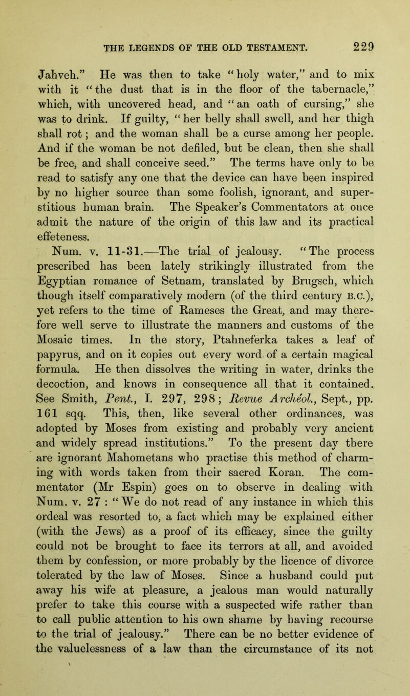 Jahveh.” He was then to take “holy water/’ and to mix with it “the dust that is in the floor of the tabernacle,” which, with uncovered head, and “ an oath of cursing,” she was to drink. If guilty, “ her belly shall swell, and her thigh shall rot; and the woman shall be a curse among her people. And if the woman be not defiled, but be clean, then she shall be free, and shall conceive seed.” The terms have only to be read to satisfy any one that the device can have been inspired by no higher source than some foolish, ignorant, and super- stitious human brain. The Speaker’s Commentators at once admit the nature of the origin of this law and its practical effeteness. Num. V. 11-31.—The trial of jealousy. “The process prescribed has been lately strikingly illustrated from the Egyptian romance of Setnam, translated by Brugsch, which though itself comparatively modern (of the third century B.C.), yet refers to the time of Rameses the Great, and may there- fore well serve to illustrate the manners and customs of the Mosaic times. In the story, Ptahneferka takes a leaf of papyrus, and on it copies out every word of a certain magical formula. He then dissolves the writing in water, drinks the decoction, and knows in consequence all that it contained. See Smith, Pent, I. 297, 298; Revue Archeol., Sept., pp. 161 sqq. This, then, like several other ordinances, was adopted by Moses from existing and probably very ancient and wddely spread institutions.” To the present day there are ignorant Mahometans who practise this method of charm- ing with words taken from their sacred Koran. The com- mentator (Mr Espin) goes on to observe in dealing with Num. v. 27 : “We do not read of any instance in which this ordeal was resorted to, a fact which may be explained either (with the Jews) as a proof of its efficacy, since the guilty could not be brought to face its terrors at all, and avoided them by confession, or more probably by the licence of divorce tolerated by the law of Moses. Since a husband could put away his wife at pleasure, a jealous man would naturally prefer to take this course with a suspected wife rather than to call public attention to his own shame by having recourse to the trial of jealousy.” There can be no better evidence of the valuelessness of a law than the circumstance of its not