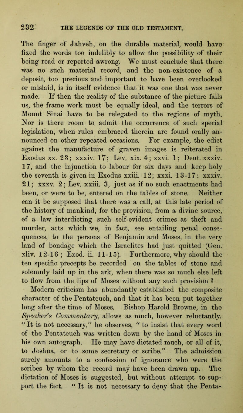 The finger of Jahveh, on the durable material, would have fixed the words too indelibly to allow the possibility of their being read or reported awrong. We must conclude that there was no such material record, and the non-existence of a deposit, too precious and important to have been overlooked or mislaid, is in itself evidence that it was one that was never made. If then the reality of the substance of the picture fails us, the frame work must be equally ideal, and the terrors of Mount Sinai have to be relegated to the regions of myth. Nor is there room to admit the occurrence of such special legislation, when rules embraced therein are found orally an- nounced on other repeated occasions. For example, the edict against the manufacture of graven images is reiterated in Exodus XX. 28; xxxiv. 17; Lev. xix. 4; xxvi. 1; Deut. xxxiv. 17, and the injunction to labour for six days and keep holy the seventh is given in Exodus xxiii. 12; xxxi. 13-17: xxxiv. 21; xxxv. 2; Lev. xxiii. 3, just as if no such enactments had been, or were to be, entered on the tables of stone. Neither can it be supposed that there was a call, at this late period of the history of mankind, for the provision, from a divine source, of a law interdicting such self-evident crimes as theft and murder, acts which we, in fact, see entailing penal conse- quences, to the persons of Benjamin and Moses, in the very land of bondage which the Israelites had just quitted (Gen. xliv. 12-16; Exod. ii. 11-15). Furthermore, why should the ten specific precepts be recorded on the tables of stone and solemnly laid up in the ark, when there was so much else left to flow from the lips of Moses without any such provision ? Modern criticism has abundantly established the composite character of the Pentateuch, and that it has been put together long after the time of Moses. Bishop Harold Browne, in the Speaker's Commentary, allows as much, however reluctantly. “ It is not necessary,’' he observes, “ to insist that every word of the Pentateuch was written down by the hand of Moses in his own autograph. He may have dictated much, or all of it, to Joshua, or to some secretary or scribe.” The admission surely amounts to a confession of ignorance who were the scribes by whom the record may have been drawn up. The dictation of Moses is suggested, but without attempt to sup- port the fact. “ It is not necessary to deny that the Penta-