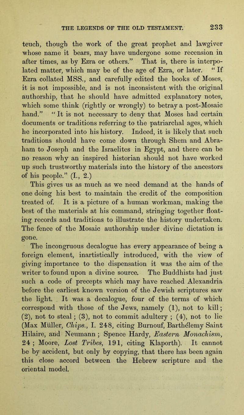 teuch, though the work of the great prophet and lawgiver whose name it bears, may have undergone some recension in after times, as by Ezra or others.” That is, there is interpo- lated matter, which may be of the age of Ezra, or later. If Ezra collated MSS., and carefully edited the books of Moses, it is not impossible, and is not inconsistent with the original authorship, that he should have admitted explanatory notes, which some think (rightly or wrongly) to betray a post-Mosaic hand.” It is not necessary to deny that Moses had certain documents or traditions referring to the patriarchal ages, which he incorporated into his history. Indeed, it is likely that such traditions should have come down through Shem and Abra- ham to Joseph and the Israelites in Egypt, and there can be no reason why an inspired historian should not have worked up such trustworthy materials into the history of the ancestors of his people.” (L, 2.) This gives us as much as we need demand at the hands of one doing his best to maintain the credit of the composition treated of. It is a picture of a human workman, making the best of the materials at his command, stringing together float- ing records and traditions to illustrate the history undertaken. The fence of the Mosaic authorship under divine dictation is gone. The incongruous decalogue has every appearance of being a foreign element, inartistically introduced, with the view of giving importance to the dispensation it was the aim of the writer to found upon a divine source. The Buddhists had just such a code of precepts which may have reached Alexandria before the earliest known version of the Jewish scriptures saw the light. _ It was a decalogue, four of the terms of which correspond with those of the Jews, namely (1), not to kill; (2), not to steal; (3), not to commit adultery ; (4), not to lie (Max Muller, Chips., I. 248, citing Burnouf, Barthdlemy Saint Hilaire, and Neumann ; Spence Hardy, Eastern Monachism, 24 ; Moore, Lost Tribes, 191, citing Klaporth). It cannot be by accident, but only by copying, that there has been again this close accord between the Hebrew scripture and the oriental model.