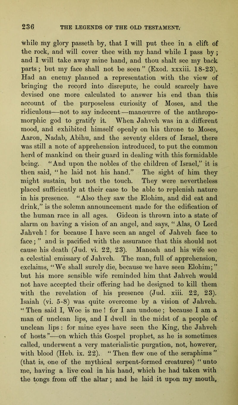 while my glory passeth by, that I will put thee in a clift of the rock, and will cover thee with my hand while I pass by ; and I will take away mine hand, and thou shalt see my back parts; but my face shall not be seen” (Exod. xxxiii. 18-23). Had an enemy planned a representation with the view of bringing the record into disrepute, he could scarcely have devised one more calculated to answer his end than this account of the purposeless curiosity of Moses, and the ridiculous—not to say indecent—manoeuvre of the anthropo- morphic god to gratify it. When Jahveh was in a different mood, and exhibited himself openly on his throne to Moses, Aaron, Nadab, Abihu, and the seventy elders of Israel, there was still a note of apprehension introduced, to put the common herd of mankind on their guard in dealing with this formidable being. ‘‘And upon the nobles of the children of Israel,” it is then said, “he laid not his hand.” The sight of him they might sustain, but not the touch. They were nevertheless placed sufficiently at their ease to be able to replenish nature in his presence. “Also they saw the Elohim, and did eat and drink,” is the solemn announcement made for the edification of the human race in all ages. Gideon is thrown into a state of alarm on having a vision of an angel, and says, “ Alas, O Lord Jahveh ! for because I have seen an angel of Jahveh face to face; ” and is pacified with the assurance that this should not cause his death (Jud. vi. 22, 23). Manoah and his wife see a celestial emissary of Jahveh. The man, full of apprehension, exclaims, “We shall surely die, because we have seen Elohim;” but his more sensible wife reminded him that Jahveh would not have accepted their offering had he designed to kill them with the revelation of his presence (Jud. xiii. 22, 23). Isaiah (vi. 5-8) was quite overcome by a vision of Jahveh. “ Then said I, Woe is me ! for I am undone; because I am a man of unclean lips, and I dwell in the midst of a people of unclean lips : for mine eyes have seen the King, the Jahveh of hosts ”—on which this Gospel prophet, as he is sometimes called, underwent a very materialistic purgation, not, however, with blood (Heb. ix. 22). “Then flew one of the seraph im s ” (that is, one of the mythical serpent-formed creatures) “ unto ine, having a live coal in his hand, which he had taken with the tongs from off the altar; and he laid it upon my mouth,
