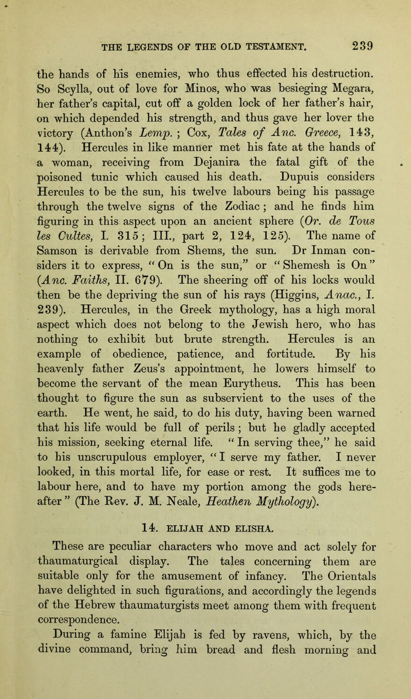 the hands of his enemies, who thus effected his destruction. So Scylla, out of love for Minos, who was besieging Megara, her father’s capital, cut off a golden lock of her father’s hair, on which depended his strength, and thus gave her lover the victory (Anthon’s Lemp. ; Cox, Tales of Anc. Greece, 143, 144). Hercules in like manner met his fate at the hands of a woman, receiving from Dejanira the fatal gift of the poisoned tunic which caused his death. Dupuis considers Hercules to be the sun, his twelve labours being his passage through the twelve signs of the Zodiac; and he finds him figuring in this aspect upon an ancient sphere (Or. de Tons les Cultes, I. 315; III., part 2, 124, 125). The name of Samson is derivable from Shems, the sun. Dr Inman con- siders it to express, On is the sun,^’ or “ Shemesh is On ” {Anc. Faiths, II. 679). The sheering off of his locks would then he the depriving the sun of his rays (Higgins, Anac., I. 239). Hercules, in the Greek mythology, has a high moral aspect which does not belong to the Jewish hero, who has nothing to exhibit but brute strength. Hercules is an example of obedience, patience, and fortitude. By his heavenly father Zeus’s appointment, he lowers himself to become the servant of the mean Eurytheus. This has been thought to figure the sun as subservient to the uses of the earth. He went, he said, to do his duty, having been warned that his life would be full of perils ; but he gladly accepted his mission, seeking eternal life. “ In serving thee,” he said to his unscrupulous employer, I serve my father. I never looked, in this mortal life, for ease or rest. It suffices me to labour here, and to have my portion among the gods here- after ” (The Bev. J. M. Neale, Heathen Mythology). 14. ELIJAH AND ELISHA. These are peculiar characters who move and act solely for thaumaturgical display. The tales concerning them are suitable only for the amusement of infancy. The Orientals have delighted in such figurations, and accordingly the legends of the Hebrew thaumaturgists meet among them with frequent correspondence. During a famine Elijah is fed by ravens, which, by the divine command, bring him bread and flesh morning and