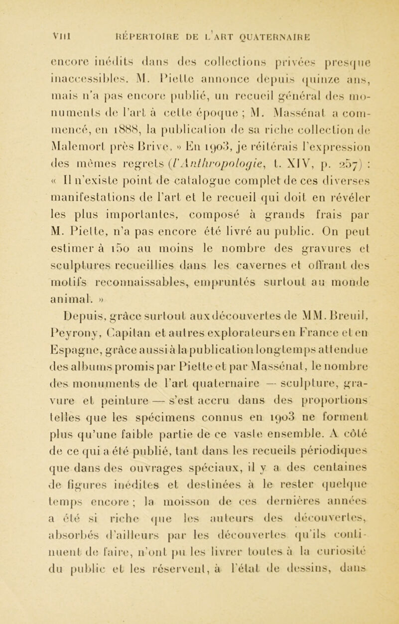 encore inédits dans des collections privées presque inaccessibles. M. bielle annonce depuis (piinze ans, mais n’a pas encore publié, un recueil général des mo- numents de l’art à cette époque ; M. M assénai a com- mencé, en 1888, la publication de sa riche collection de Malemorl près Brive, » En kjo3, je réitérais l’expression des mêmes regrets (l'Anthropologie, t. XI V, p. 207 : « Il n’existe point de catalogue complet de ces diverses manifestations de l’art et le recueil qui doit en révéler les plus importantes, composé à grands frais par M. Pielte, 11’a pas encore été livré au public. On peut estimer à i5o au moins le nombre des gravures et sculptures recueillies dans les cavernes et offrant des motifs reconnaissables, empruntés surtout au momie animal. » Depuis, grâce surtout aux découvertes de MM. Breuil, Peyrony, Capitan et autres explorateurs en France et en Espagne, grâce aussi à la publication longtemps attendue des albums promis par Pietteet par Massénat, le nombre des monuments de l’art quaternaire — sculpture, gra- vure et peinture — s’est accru dans des proportions telles que les spécimens connus en iqo3 ne forment plus qu’une faible partie de ce vaste ensemble. A côté de ce qui a été publié, tant dans les recueils périodiques que dans des ouvrages spéciaux, il y a des centaines de figures inédites et destinées à le rester quelque temps encore ; la moisson de ces dernières années a été si riche que les auteurs des découvertes, absorbés d’ailleurs par les découvertes qu’ils conti- nuent de faire, n’ont pu les livrer toutes à la curiosité du public et les réservent, à l'état de dessins, dans