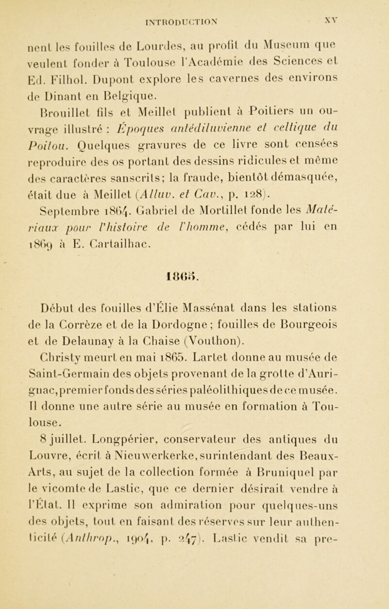 ne ni les fouilles de Lourdes, au profit du Muséum que veulent fonder h Toulouse l’Académie des Sciences el Ed. Filhol. Dupont explore les cavernes des environs de Dinant en Belgique. Brouillet fils et Meillet publient à Poitiers un ou- vrage illustré : Epoques antédiluvienne el celtique du Poitou. Quelques gravures de ce livre sont censées reproduire des os portant des dessins ridicules et même des caractères sanscrits; la fraude, bientôt démasquée, était due à Meillet (Alluv. et Cav., p. 128). Septembre 1864. Gabriel de Mortillet fonde les Maté- riaux pour l'histoire de Vhomme, cédés par lui en 1869 à E. Gartailhac. 18GS. Début des fouilles d’Élie Massénat dans les stations de la Corrèze et de la Dordogne ; fouilles de Bourgeois et de Delaunay à la Chaise (Vouthon). Christy meurt en mai i865. Lartet donne au musée de Saint-Germain des objets provenant de la grotte d’Auri- gnac, premier fonds des séries paléolit biques de ce musée. 11 donne une autre série au musée en formation à Tou- louse. 8 juillet. Longpérier, conservateur des antiques du Louvre, écrit à Nieuwerkerke,surintendant des Beaux- Arts, au sujet de la collection formée à Bruniquel par le vicomte de Laslic, que ce dernier désirait vendre à l’Etat. Il exprime son admiration pour quelques-uns des objets, tout en faisant des réserves sur leur authen- ticité (Anlhrop., 1904, p. 247). Laslic vendit sa pre-