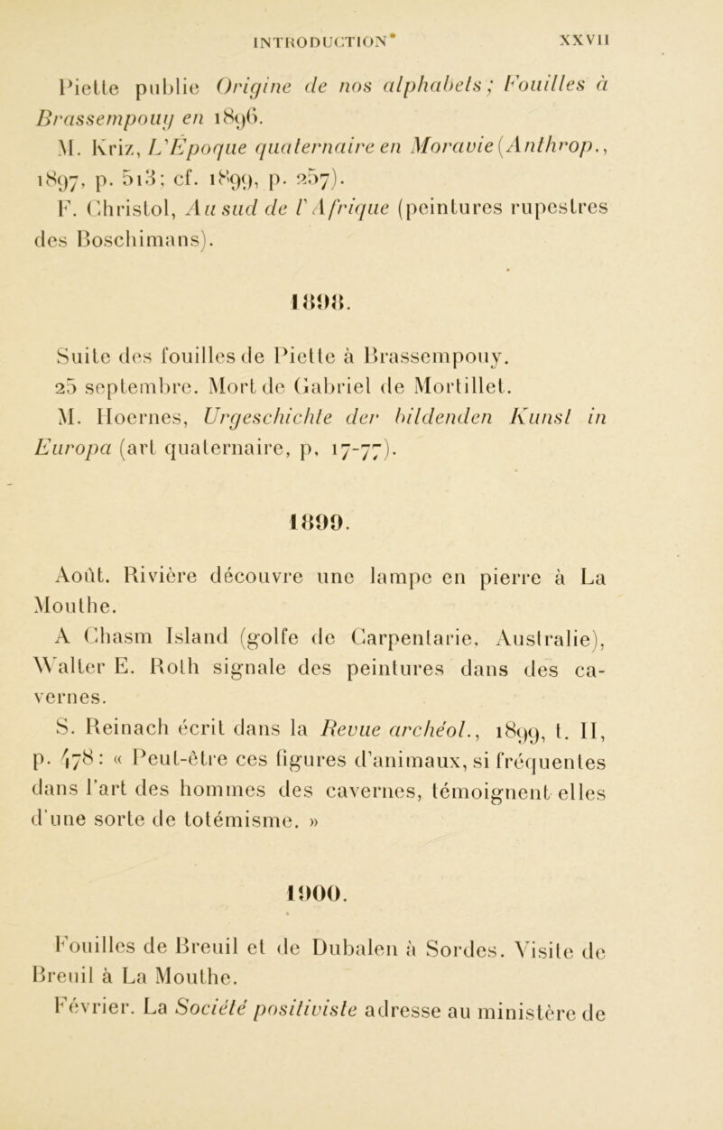 Piette publie Origine de nos alphabets; Fouilles à Brassempoug en 1896. M. Ivriz, L'Époque quaternaire en Moravie (Anthrop., 1897, P- 5i3; cf. 1899, p. 257). F. G h ri s toi, Au sud de /’ Afrique (peintures rupestres des Boschimans). 181)8. Suite des fouilles de Piette à Brassempouy. 25 septembre. Mort de Gabriel de Mortillet. M. Hoernes, Urgeschichte der hildenden Kunsl in Europa (art quaternaire, p, 17-77). 1899. Août. Rivière découvre une lampe en pierre à La Mouthe. A Chasm Island (golfe de Garpentarie, Australie), Walter E. Roth signale des peintures dans des ca- vernes. S. Reinach écrit dans la Revue archéol., 1899, t. Il, p. ^78 : « Peut-être ces figures d’animaux, si fréquentes dans Part des hommes des cavernes, témoignent elles d'une sorte de totémisme. » 1000. Fouilles de Breuil et de Breuil à La Mouthe. Dubalen à Sordes. Visite de Février. La Société positiviste adresse au ministère de