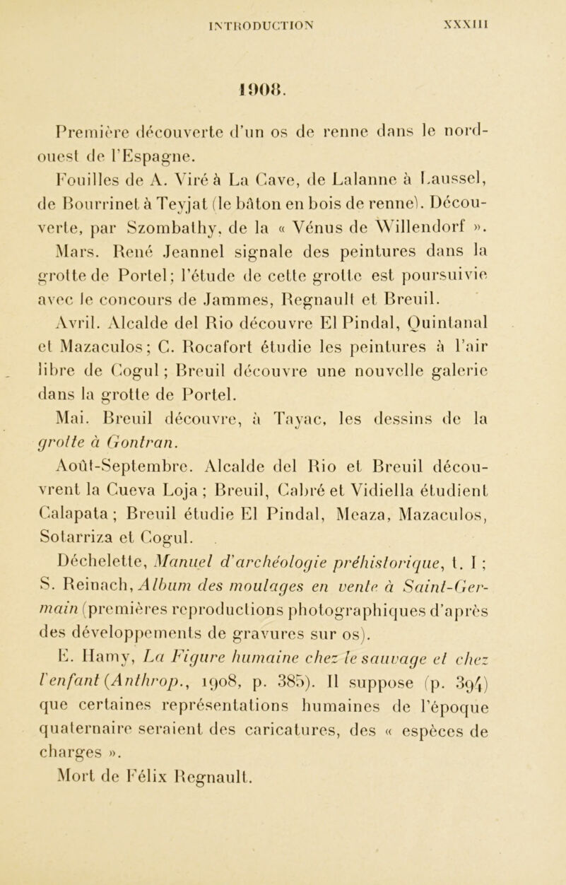 1908. Première découverte d’un os de renne dans le nord- ouest de l’Espagne. Fouilles de A. Viré à La Cave, de Lalanne à Fausse), de Bourrinet à Teyjat (le bâton en bois de renne). Decou- verte, par Szombathy, de la « Vénus de Willendorf ». Mars. René Jeanne! signale des peintures dans la grotte de Portel; l’étude de cette grotte est poursuivie avec le concours de Jammes, Régnault et Breuil. Avril. Alcalde del Rio découvre El Pindal, Ouintanal et Mazaculos; C. Rocat'ort étudie les peintures à l’air libre de Cogul ; Breuil découvre une nouvelle galerie dans la grotte de Portel. Mai. Breuil découvre, à Tayac, les dessins de la grotte à Gontran. Août-Septembre. Alcalde del Rio et Breuil décou- vrent la Cueva Loja ; Breuil, Cabré et Vidiella étudient Calapata ; Breuil étudie El Pindal, Meaza, Mazaculos, Sotarriza et Cogul. Déchelette, Manuel d'archéologie préhistorique, t. I ; S. Reinach, Album des moulages en vente à Saint-Ger- main (premières reproductions photographiques d’après des développements de gravures sur os). E. llamy, La Figure humaine chez le sauvage et chez l'enfant (Anthrop., 1908, p. 385). Il suppose (p. 394) que certaines représentations humaines de l’époque quaternaire seraient des caricatures, des « espèces de charges ». Mort de Félix Régnault.