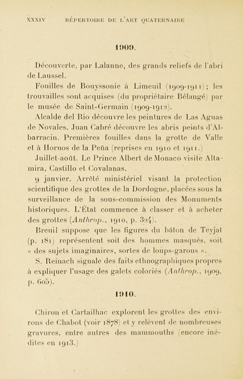 1000. Découverte, par Lalanne, des grands reliefs de l'abri de Laussel. Fouilles de Bouyssonie à Limeuil (1909-1911 ; les trouvailles sont acquises (du propriétaire Bélangé) par le musée de Saint-Germain (1909-1912). Alcalde del Bio découvre les peintures de Las Aguas de Novales. Juan Cabré découvre les abris peints d’Al- barracin. Premières fouilles dans la grotte de Valle et à Hornos de la Pena (reprises en 1910 et 1911.) Juillet-août. Le Prince Albert de Monaco visite Alta- mira, Castillo et Covalanas. 9 janvier. Arrêté ministériel visant la protection scientifique des grottes de la Dordogne, placées sous la surveillance de la sous-commission des Monuments historiques. L’État commence à classer et à acheter des grottes (Anthrop., 1910, p. 824). Breuil suppose que les figures du bâton de Tevjat (p. 181) représentent soit des hommes masqués, soif « des sujets imaginaires, sortes de loups-garous ». S. Beinach signale des faits ethnographiques propres à expliquer l'usage des galets coloriés (Anthrop., 1909, p. 6o5). 11)10. Chiron et Cartailhac explorent les grottes des envi- rons de Chabot (voir 1878) et y relèvent de nombreuses gravures, entre autres des mammouths encore iné- dites en 1913.)