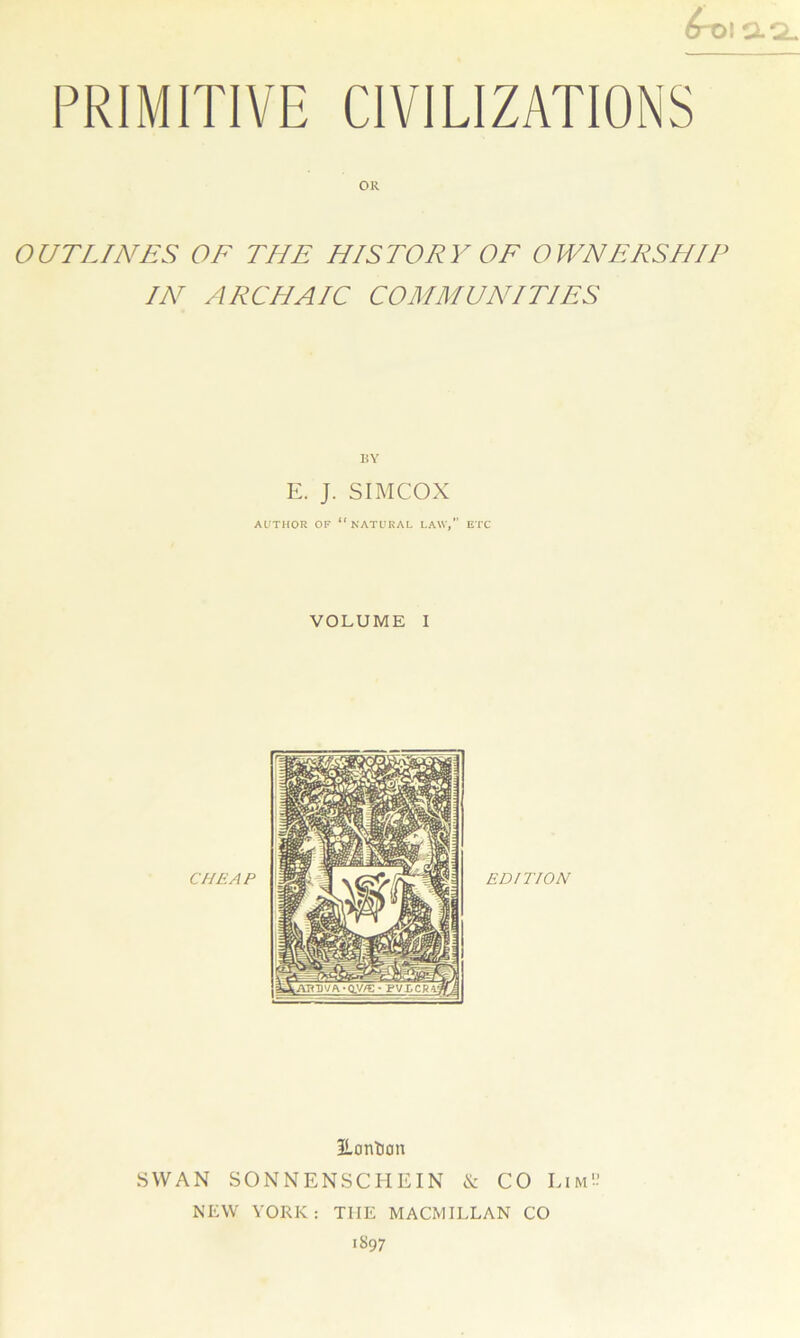 OR OUTLINES OF THE HISTORY OF OWNERSHIP IN ARCHAIC COMMUNITIES BY E. J. SIMCOX AUTHOR OF “NATURAL LAW, ETC VOLUME I 3Lontion SWAN SONNENSCHEIN & CO Lim'-’ NEW YORK : TIIE MACMILLAN CO 1897