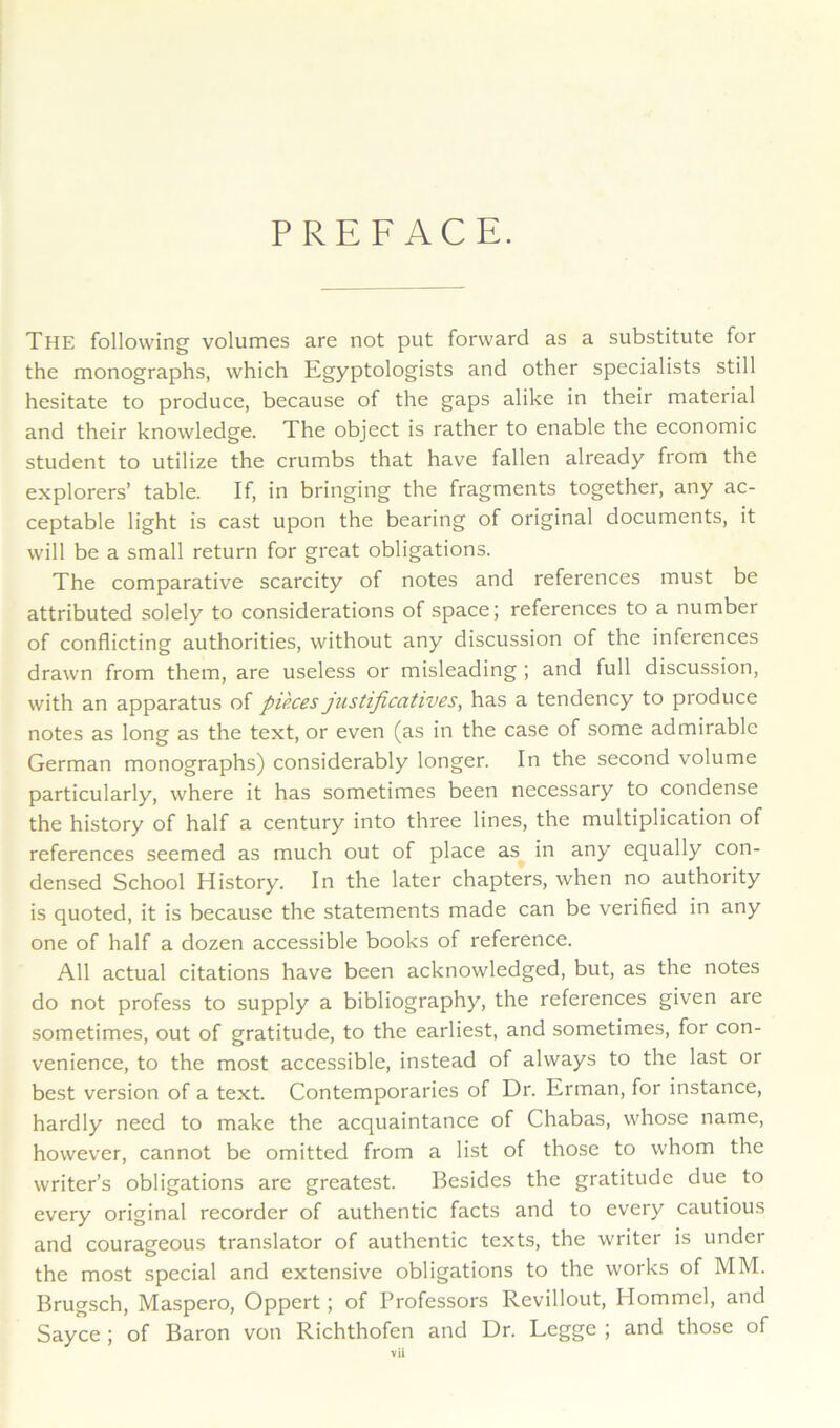 PREFACE. The following volumes are not put forward as a substitute for the monographs, which Egyptologists and other specialists still hesitate to produce, because of the gaps alike in their material and their knowledge. The object is rather to enable the economic student to utilize the crumbs that have fallen already from the explorers’ table. If, in bringing the fragments together, any ac- ceptable light is cast upon the bearing of original documents, it will be a small return for great obligations. The comparative scarcity of notes and references must be attributed solely to considerations of space; references to a number of conflicting authorities, without any discussion of the inferences drawn from them, are useless or misleading ; and full discussion, with an apparatus of pieces justiftcatives, has a tendency to produce notes as long as the text, or even (as in the case of some admirable German monographs) considerably longer. In the second volume particularly, where it has sometimes been necessary to condense the history of half a century into three lines, the multiplication of references seemed as much out of place as in any equally con- densed School History. In the later chapters, when no authority is quoted, it is because the statements made can be verified in any one of half a dozen accessible books of reference. All actual citations have been acknowledged, but, as the notes do not profess to supply a bibliography, the references given are sometimes, out of gratitude, to the earliest, and sometimes, for con- venience, to the most accessible, instead of always to the last or best version of a text. Contemporaries of Dr. Erman, for instance, hardly need to make the acquaintance of Chabas, whose name, however, cannot be omitted from a list of those to whom the writer’s obligations are greatest. Besides the gratitude due to every original recorder of authentic facts and to every cautious and courageous translator of authentic texts, the writer is under the most special and extensive obligations to the works of MM. Brugsch, Maspero, Oppert; of Professors Revillout, Hommel, and Sayce ; of Baron von Richthofen and Dr. Legge ; and those of