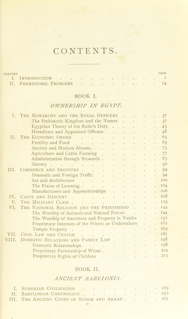 CONTENTS. CHAPTER PAGE I. Introduction i II. Prehistoric Problems 14 BOOK I. OWNERSHIP IN EGYPT. I. The Monarchy and the Royal Officers 37 The Prehistoric Kingdom and the Nomes .... 37 Egyptian Theory of the Ruler’s Duty ..... 43 Hereditary and Appointed Officers ..... 48 II. The Economic Order 65 Fertility and Food ........ 65 Ancient and Modern Abuses 73 Agriculture and Cattle Farming ...... 77 Administration through Stewards ...... 83 Slavery ........... 9° III. Commerce and Industry 94 Domestic and Foreign Traffic 94 Art and Architecture . . . - . . • .100 The Praise of Learning ........ 104 Manufacturers and Apprenticeships ..... 106 IV. Caste and Descent 108 V. The Military Class I29 VI. The National Religion and the Priesthood . . . 144 The Worship of Animals and Natural Forces . . . 144 The Worship of Ancestors and Property in Tombs . . IS2 Proprietary Interests of the Priests as Undertakers . .162 Temple Property . . . . • • • • .169 VII. Civil Law and Custom VIII. Domestic Relations and Family Law 198 Domestic Relationships. ....... 198 Proprietary Partnership of Wives . . . . • • 2°4 Proprietary Rights of Children . . . • • .212 BOOK II. ANCIENT BABYIONIA. I. Sumerian Civilization 229 II. Babylonian Chronology 252 III. The Ancient Cities of Sumer and Akkad . . . .261