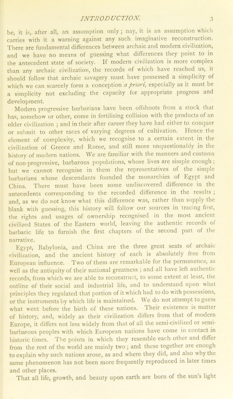 INTRODUCTION. be, it is,, after all, an assumption only ; nay, it is an assumption which carries with it a warning against any such imaginative reconstruction. There are fundamental differences between archaic and modern civilization, and we have no means of guessing what differences they point to in the antecedent state of society. If modern civilization is more complex than any archaic civilization, the records of which have reached us, it should follow that archaic savagery must have possessed a simplicity of which we can scarcely form a conception a priori, especially as it must be a simplicity not excluding the capacity for appropriate progress and development. Modern progressive barbarians have been offshoots from a stock that has, somehow or other, come in fertilising collision with the products of an older civilization ; and in their after career they have had either to conquer or submit to other races of varying degrees of cultivation. Hence the element of complexity, which we recognise to a certain extent in the civilization of Greece and Rome, and still more unquestionably in the history of modern nations. ^Ve are familiar with the manners and customs of non-progressive, barbarous populations, whose lives are simple enough ; but we cannot recognise in them the representatives of the simple barbarians whose descendants founded the monarchies of Egypt and China. There must have been some undiscovered difference in the antecedents corresponding to the recorded difference in the results ; and, as we do not know what this difference was, rather than supply the blank with guessing, this history will follow our sources in tracing first, the rights and usages of ownership recognised in the most ancient civilized States of the Eastern world, leaving the authentic records of barbaric life to furnish the first chapters of the second part of the narrative. Egypt, Babylonia, and China are the three great seats of archaic civilization, and the ancient history of each is absolutely free from European influence. Two of them are remarkable for the permanence, as well as the antiquity of their national greatness ; and all have left authentic, records, from which we are able to reconstruct, to some extent at least, the outline of their social and industrial life, and to understand upon what principles they regulated that portion of it which had to do with possessions, or the instruments by which life is maintained. We do not attempt to guess what went before the birth of these nations. 1 heir existence is mattei of history, and, widely as their civilization differs from that of modern Europe, it differs not less widely from that of all the semi-civilized or semi- barbarous peoples with which European nations have come in contact in historic times. The points in which they resemble each other and differ from the rest of the world are mainly two 3 and these together are enough to explain why such nations arose, as and where they did, and also why the same phenomenon has not been more frequently reproduced in later times and other places. That all life, growth, and beauty upon earth are born of the sun’s light