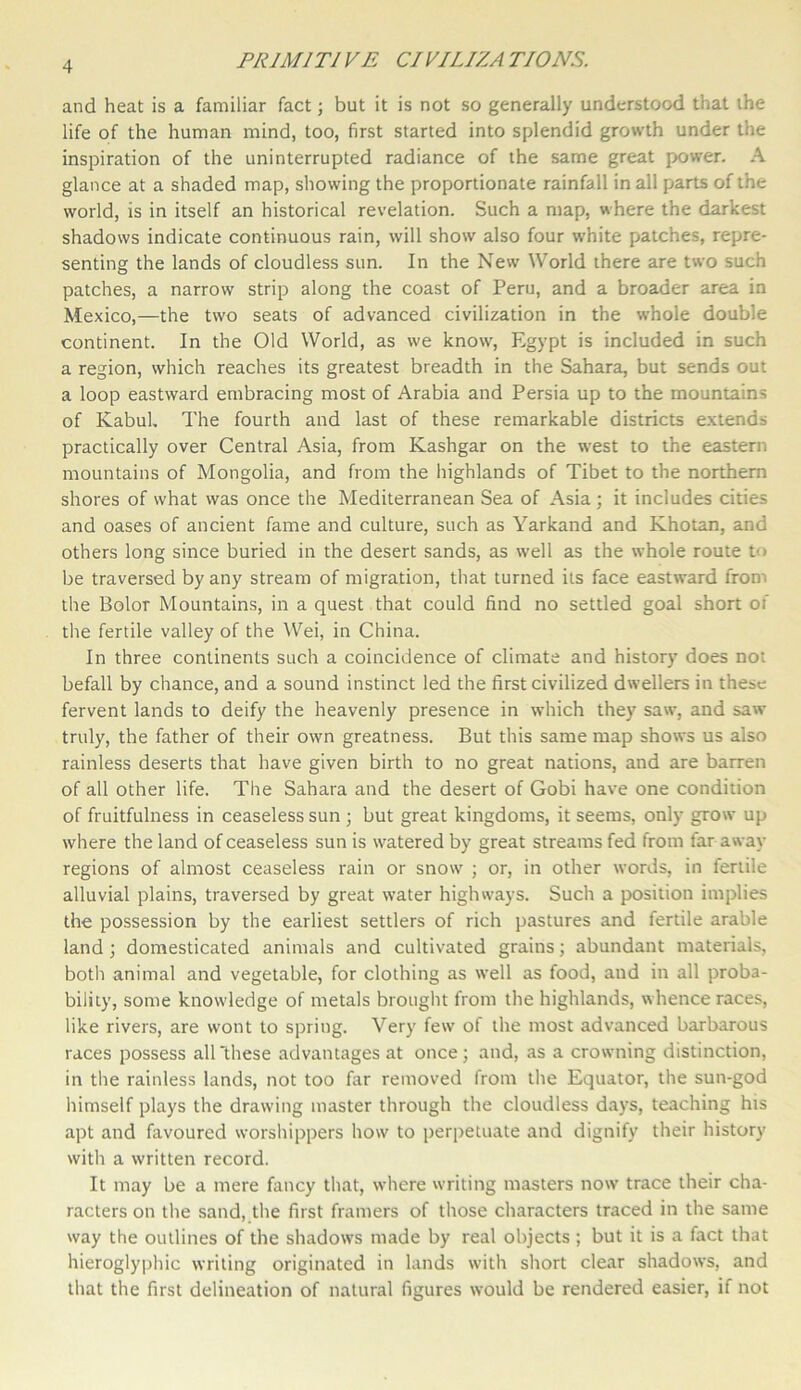and heat is a familiar fact; but it is not so generally understood that the life of the human mind, too, first started into splendid growth under the inspiration of the uninterrupted radiance of the same great power. A glance at a shaded map, showing the proportionate rainfall in all parts of the world, is in itself an historical revelation. Such a map, where the darkest shadows indicate continuous rain, will show also four white patches, repre- senting the lands of cloudless sun. In the New World there are two such patches, a narrow strip along the coast of Peru, and a broader area in Mexico,—the two seats of advanced civilization in the whole double continent. In the Old World, as we know, Egypt is included in such a region, which reaches its greatest breadth in the Sahara, but sends out a loop eastward embracing most of Arabia and Persia up to the mountains of Kabul, The fourth and last of these remarkable districts extends practically over Central Asia, from Kashgar on the west to the eastern mountains of Mongolia, and from the highlands of Tibet to the northern shores of what was once the Mediterranean Sea of Asia; it includes cities and oases of ancient fame and culture, such as Yarkand and Khotan, and others long since buried in the desert sands, as well as the whole route to be traversed by any stream of migration, that turned its face eastward from the Bolor Mountains, in a quest that could find no settled goal short of the fertile valley of the Wei, in China. In three continents such a coincidence of climate and history does not befall by chance, and a sound instinct led the first civilized dwellers in these fervent lands to deify the heavenly presence in which they saw, and saw truly, the father of their own greatness. But this same map shows us also rainless deserts that have given birth to no great nations, and are barren of all other life. The Sahara and the desert of Gobi have one condition of fruitfulness in ceaseless sun ; but great kingdoms, it seems, only grow up where the land of ceaseless sun is watered by great streams fed from faraway regions of almost ceaseless rain or snow ; or, in other words, in fertile alluvial plains, traversed by great water highways. Such a position implies the possession by the earliest settlers of rich pastures and fertile arable land ; domesticated animals and cultivated grains; abundant materials, both animal and vegetable, for clothing as well as food, and in all proba- bility, some knowledge of metals brought from the highlands, whence races, like rivers, are wont to spring. Very few of the most advanced barbarous races possess all ‘these advantages at once; and, as a crowning distinction, in the rainless lands, not too far removed from the Equator, the sun-god himself plays the drawing master through the cloudless days, teaching his apt and favoured worshippers how to perpetuate and dignify their history with a written record. It may be a mere fancy that, where writing masters now trace their cha- racters on the sand, the first framers of those characters traced in the same way the outlines of the shadows made by real objects ; but it is a fact that hieroglyphic writing originated in lands with short clear shadows, and that the first delineation of natural figures would be rendered easier, if not