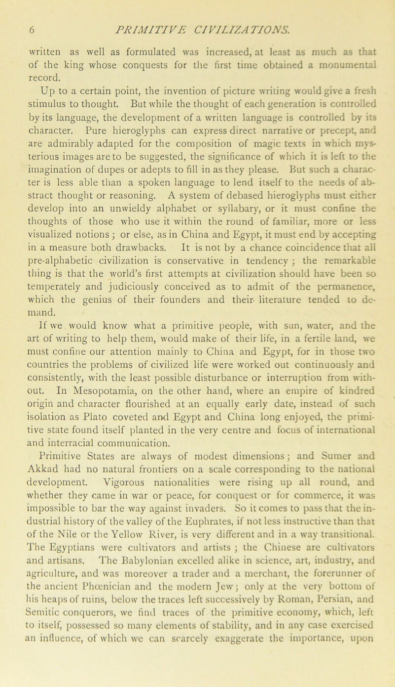 written as well as formulated was increased, at least as much as that of the king whose conquests for the first time obtained a monumental record. Up to a certain point, the invention of picture writing would give a fresh stimulus to thought. But while the thought of each generation is controlled by its language, the development of a written language is controlled by its character. Pure hieroglyphs can express direct narrative or precept, and are admirably adapted for the composition of magic texts in which mys- terious images are to be suggested, the significance of which it is left to the imagination of dupes or adepts to fill in as they please. But such a charac- ter is less able than a spoken language to lend itself to the needs of ab- stract thought or reasoning. A system of debased hieroglyphs roust either develop into an unwieldy alphabet or syllabary, or it must confine the thoughts of those who use it within the round of familiar, more or less visualized notions ; or else, as in China and Egypt, it must end by accepting in a measure both drawbacks. It is not by a chance coincidence that all pre-alphabetic civilization is conservative in tendency ; the remarkable thing is that the world’s first attempts at civilization should have been so temperately and judiciously conceived as to admit of the permanence, which the genius of their founders and their- literature tended to de- mand. If we would know what a primitive people, with sun, water, and the art of writing to help them, would make of their life, in a fertile land, we must confine our attention mainly to China and Egypt, for in those two countries the problems of civilized life were worked out continuously and consistently, with the least possible disturbance or interruption from with- out. In Mesopotamia, on the other hand, where an empire of kindred origin and character flourished at an equally early date, instead of such isolation as Plato coveted and Egypt and China long enjoyed, the primi- tive state found itself planted in the very centre and focus of international and interracial communication. Primitive States are always of modest dimensions; and Sumer and Akkad had no natural frontiers on a scale corresponding to the national development. Vigorous nationalities were rising up all round, and whether they came in war or peace, for conquest or for commerce, it was impossible to bar the way against invaders. So it comes to pass that the in- dustrial history of the valley of the Euphrates, if not less instructive than that of the Nile or the Yellow River, is very different and in a way transitional. The Egyptians were cultivators and artists ; the Chinese are cultivators and artisans. The Babylonian excelled alike in science, art, industry, and agriculture, and was moreover a trader and a merchant, the forerunner of the ancient Phoenician and the modern Jew; only at the very bottom of his heaps of ruins, below the traces left successively by Roman, Persian, and Semitic conquerors, we find traces of the primitive economy, which, left to itself, possessed so many elements of stability, and in any case exercised an influence, of which we can scarcely exaggerate the importance, upon