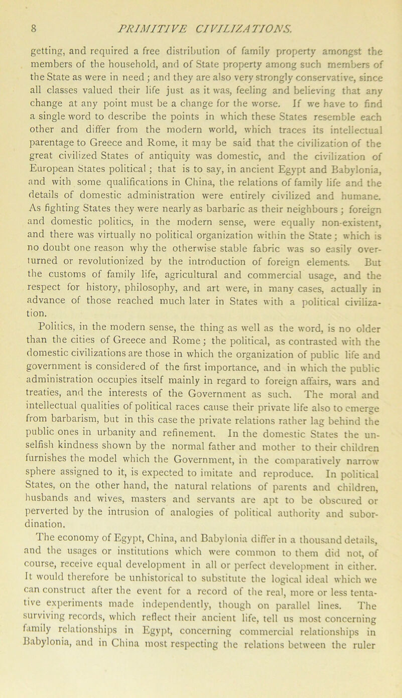 getting, and required a free distribution of family property amongst the members of the household, and of State property among such members of the State as were in need ; and they are also very strongly conservative, since all classes valued their life just as it was, feeling and believing that any change at any point must be a change for the worse. If we have to find a single word to describe the points in which these States resemble each other and differ from the modern world, which traces its intellectual parentage to Greece and Rome, it may be said that the civilization of the great civilized States of antiquity was domestic, and the civilization of European States political ; that is to say, in ancient Egypt and Babylonia, and with some qualifications in China, the relations of family life and the details of domestic administration were entirely civilized and humane. As fighting States they were nearly as barbaric as their neighbours ; foreign and domestic politics, in the modern sense, were equally non-existent, and there was virtually no political organization within the State; which is no doubt one reason why the otherwise stable fabric was so easily over- turned or revolutionized by the introduction of foreign elements. But the customs of family life, agricultural and commercial usage, and the respect for history, philosophy, and art were, in many cases, actually in advance of those reached much later in States with a political civiliza- tion. Politics, in the modern sense, the thing as well as the word, is no older than the cities of Greece and Rome; the political, as contrasted with the domestic civilizations are those in which the organization of public life and government is considered of the first importance, and in which the public administration occupies itself mainly in regard to foreign affairs, wars and treaties, and the interests of the Government as such. The moral and intellectual qualities of political races cause their private life also to emerge from barbarism, but in this case the private relations rather lag behind the public ones in urbanity and refinement. In the domestic States the un- selfish kindness shown by the normal father and mother to their children furnishes the model which the Government, in the comparatively narrow sphere assigned to it, is expected to imitate and reproduce. In political States, on the other hand, the natural relations of parents and children, husbands and wives, masters and servants are apt to be obscured or perverted by the intrusion of analogies of political authority and subor- dination. The economy of Egypt, China, and Babylonia differ in a thousand details, and the usages or institutions which were common to them did not, of course, receive equal development in all or perfect development in either. It would therefore be unhistorical to substitute the logical ideal which we can construct after the event for a record of the real, more or less tenta- tive experiments made independently, though on parallel lines. The surviving records, which reflect their ancient life, tell us most concerning family relationships in Egypt, concerning commercial relationships in Babylonia, and in China most respecting the relations between the ruler