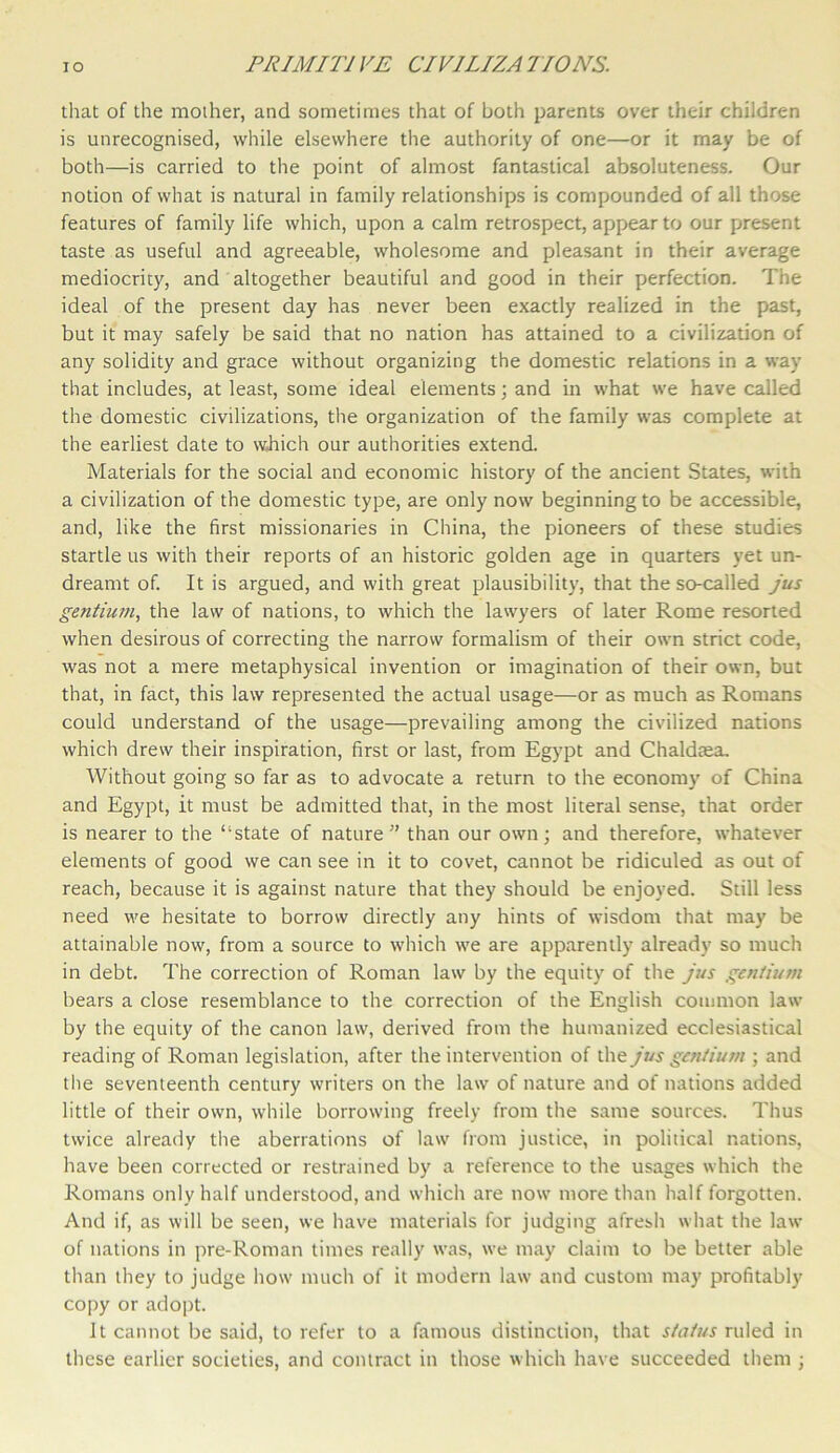that of the mother, and sometimes that of both parents over their children is unrecognised, while elsewhere the authority of one—or it may be of both—is carried to the point of almost fantastical absoluteness. Our notion of what is natural in family relationships is compounded of all those features of family life which, upon a calm retrospect, appear to our present taste as useful and agreeable, wholesome and pleasant in their average mediocrity, and altogether beautiful and good in their perfection. The ideal of the present day has never been exactly realized in the past, but it may safely be said that no nation has attained to a civilization of any solidity and grace without organizing the domestic relations in a way that includes, at least, some ideal elements; and in what we have called the domestic civilizations, the organization of the family was complete at the earliest date to which our authorities extend. Materials for the social and economic history of the ancient States, with a civilization of the domestic type, are only now beginning to be accessible, and, like the first missionaries in China, the pioneers of these studies startle us with their reports of an historic golden age in quarters yet un- dreamt of. It is argued, and with great plausibility, that the so-called jus gentium, the law of nations, to which the lawyers of later Rome resorted when desirous of correcting the narrow formalism of their own strict code, was not a mere metaphysical invention or imagination of their own, but that, in fact, this law represented the actual usage—or as much as Romans could understand of the usage—prevailing among the civilized nations which drew their inspiration, first or last, from Egypt and Chaldtea. Without going so far as to advocate a return to the economy of China and Egypt, it must be admitted that, in the most literal sense, that order is nearer to the “state of nature” than our own; and therefore, whatever elements of good we can see in it to covet, cannot be ridiculed as out of reach, because it is against nature that they should be enjoyed. Still less need we hesitate to borrow directly any hints of wisdom that may be attainable now, from a source to which we are apparently already so much in debt. The correction of Roman law by the equity of the jus gentium bears a close resemblance to the correction of the English common law by the equity of the canon law, derived from the humanized ecclesiastical reading of Roman legislation, after the intervention of the jus gentium ; and the seventeenth century writers on the law of nature and of nations added little of their own, while borrowing freely from the same sources. Thus twice already the aberrations of law from justice, in political nations, have been corrected or restrained by a reference to the usages which the Romans only half understood, and which are now more than half forgotten. And if, as will be seen, we have materials for judging afresh what the law of nations in pre-Roman times really was, we may claim to be better able than they to judge how much of it modern law and custom may profitably copy or adopt. It cannot be said, to refer to a famous distinction, that status ruled in these earlier societies, and contract in those which have succeeded them ;
